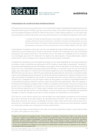 89Form. Doc., Belo Horizonte, v. 04, n. 07, p. 85-99, jul./dez. 2012.
Disponível em http://formacaodocente.autenticaeditora.com.br
O PROGRAMA DE LICENCIATURAS INTERNACIONAIS
O Programa de Licenciaturas Internacionais é uma iniciativa da Fundação Coordenação de Aperfeiçoamento de
Pessoal de Nível Superior (CAPES), que teve sua primeira versão no ano 2010. O apoio do Grupo de Coimbra
de Universidades Brasileiras (GCUB) foi determinante para a criação desse programa e os principais obje-
tivos priorizaram a melhoria do ensino nos cursos de licenciatura e a formação de professores, bem como:
[...] ampliar a formação de docentes para o ensino básico no contexto nacional; ampliar e dinamizar
as ações voltadas à formação de professores, priorizando a formação inicial desenvolvida nos cursos
de licenciatura; apoiar a formulação e implementação de novas diretrizes curriculares para a formação
de professores, com ênfase no Ensino Fundamental e no Ensino Médio (BRASIL, 2010, 2011, 2012).
A participação no programa ocorre por meio de uma seleção de projetos elaborados por professores vin-
culados aos cursos de licenciatura no país e que tenham convênio de cooperação com uma universidade
portuguesa. Tais projetos assumem o compromisso com a formação com qualidade do futuro professor
e as estratégias para esse fim dependem do objetivo de cada proposta. A dupla diplomação, objetivo
central do PLI, está vinculada ao bom desenvolvimento dos projetos escolhidos.
A seleção dos estudantes que participarão do programa é de responsabilidade da instituição proponente
do projeto e todos os bolsistas que participarem do PLI obterão o duplo diploma (graduação “sanduíche”),
reconhecido pela legislação educacional brasileira e portuguesa. Para tal, eles devem cursar quatro semestres
letivos em uma universidade portuguesa previamente definida e um período similar em sua instituição de
origem, bem como obter um número mínimo de créditos acadêmicos nas universidades estrangeiras (mínimo
48 ECTS2
para o primeiro ano e 120 ECTS para a obtenção do duplo diploma), permitindo uma dupla formação
a partir da convalidação dessas disciplinas. Os editais são bastante exigentes em relação à arquitetura curri-
cular dos bolsistas e estabelecem que ambas as instituições assumam compromissos com a elas, e exige
também que o colegiado do curso de origem analise as duas grades curriculares (universidade brasileira e
universidade portuguesa), proponha e aprove o plano de estudos para cada bolsista. Além do colegiado, a
Pró-Reitoria de Graduação ou órgão similar e o Reitor ou Dirigente da IES também assumem compromisso
formal com as convalidações no momento em que assinam os Termos de Cooperação Internacional e os
Termos Aditivos específicos ao PLI. Todos esses cuidados visam preservar a boa formação dos bolsistas,
bem como evitar que eles venham a ter dificuldades, no retorno ao Brasil, para a convalidação das disciplinas
cursadas no exterior, situação já ocorrida em outras situações de intercâmbio em nível superior3
.
O PLI tem um cunho social e solicita, por meio de edital, que a participação no programa ocorra somente
para alunos advindos de escolas públicas de educação básica brasileira. Para isso, todo o candidato à
bolsa deve comprovar que cursou a totalidade do ensino médio e pelo menos dois anos do ensino fun-
damental em instituições públicas. As exceções se voltam para os alunos que foram bolsistas integrais
em instituições privadas que comprovarem a baixa renda familiar.
O número de projetos contemplados no PLI teve um aumento significativo desde a sua primeira versão
em 2010, como pode ser visto na Tab. 1.
2
	 European Credit Transfer and Accumulation System / Sistema Europeu de Acumulação e Transferência de Créditos. É um sistema que mede
as horas que o estudante tem que trabalhar para alcançar os objetivos do programa de estudos. Estes objetivos são especificados em termos de
competências a adquirir e resultados de aprendizagem. As horas de trabalho do estudante incluem as horas letivas (aulas teóricas, aulas práticas/
laboratoriais, aulas teórico-práticas, seminários), as eventuais horas de estágio, as horas dedicadas ao estudo e à realização de trabalhos, assim
como as horas de realização da avaliação (testes, exames escritos/orais e apresentações de trabalhos) (UNIVERSIDADE NOVA DE LISBOA).
3	
O relato sobre a dificuldade de convalidação em cursos superiores foi relatada durante a Reunião Anual dos Coordenadores do PLI ocorrida na
Universidade do Porto em setembro de 2012.
 