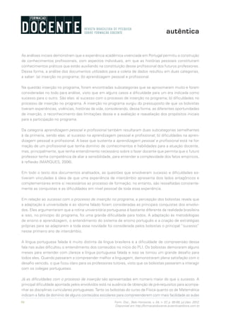 94 Form. Doc., Belo Horizonte, v. 04, n. 07, p. 85-99, jul./dez. 2012.
Disponível em http://formacaodocente.autenticaeditora.com.br
As análises iniciais demonstram que a experiência acadêmica vivenciada em Portugal permitiu a construção
de conhecimentos profissionais, com aspectos individuais, em que as histórias pessoais constituíram
conhecimentos práticos que estão auxiliando na constituição desse profissional dos futuros professores.
Dessa forma, a análise dos documentos utilizados para a coleta de dados resultou em duas categorias,
a saber: (a) inserção no programa; (b) aprendizagem pessoal e profissional.
Na questão inserção no programa, foram encontradas subcategorias que se aproximaram muito e foram
consideradas no todo para análise, visto que em alguns casos a dificuldade para um era indicada como
sucesso para o outro. São elas: a) sucesso com o processo de inserção no programa; b) dificuldades no
processo de inserção no programa. A inserção no programa surgiu do pressuposto de que os bolsistas
tiveram experiências, vivências, histórias de vida, considerando, dessa forma, as diferentes oportunidades
de inserção, o reconhecimento das limitações dessa e a avaliação e reavaliação dos propósitos iniciais
para a participação no programa.
Da categoria aprendizagem pessoal e profissional também resultaram duas subcategorias semelhantes
à da primeira, sendo elas: a) sucesso na aprendizagem pessoal e profissional; b) dificuldades na apren-
dizagem pessoal e profissional. A base que sustenta a aprendizagem pessoal e profissional está na for-
mação de um profissional que tenha domínio de conhecimentos e habilidades para a atuação docente,
mas, principalmente, que tenha entendimento necessário sobre o fazer docente que permita que o futuro
professor tenha competência de aliar a sensibilidade, para entender a complexidade dos fatos empíricos,
à reflexão (MARQUES, 2006).
Em todo o texto dos documentos analisados, as questões que envolveram sucesso e dificuldades es-
tiveram vinculadas à ideia de que uma experiência de intercâmbio apresenta dois lados antagônicos e
complementares entre si necessários ao processo de formação; no entanto, são ressaltadas constante-
mente as conquistas e as dificuldades em nível pessoal de toda essa experiência.
Em relação ao sucesso com o processo de inserção no programa, a percepção dos bolsistas revela que
a adaptação à universidade e ao idioma falado foram consideradas as principais conquistas dos envolvi-
dos. Eles argumentaram que a rotina universitária portuguesa é bastante diferente da realidade brasileira
e isso, no princípio do programa, foi uma grande dificuldade para todos. A adaptação às metodologias
de ensino e aprendizagem, o entendimento do sistema de ensino português e a criação de estratégias
próprias para se adaptarem a toda essa novidade foi considerada pelos bolsistas o principal “sucesso”
nesse primeiro ano de intercâmbio.
A língua portuguesa falada é muito distinta da língua brasileira e a dificuldade de compreensão dessa
fala nas aulas dificultou o entendimento dos conteúdos no início do PLI. Os bolsistas demoraram alguns
meses para entender com clareza a língua portuguesa falada e isso se tornou um grande desafio para
todos eles. Quando passaram a compreender melhor a linguagem, demonstraram plena satisfação com o
desafio vencido, o que ficou claro para os professores tutores, visto que os bolsistas passaram a interagir
com os colegas portugueses.
Já as dificuldades com o processo de inserção são apresentadas em número maior do que o sucesso. A
principal dificuldade apontada pelos envolvidos está na ausência de obtenção de pré-requisitos para acompa-
nhar as disciplinas curriculares portuguesas.Tanto os bolsistas do curso de Física quanto os de Matemática
indicam a falta de domínio de alguns conteúdos escolares para compreenderem com mais facilidade as aulas
 