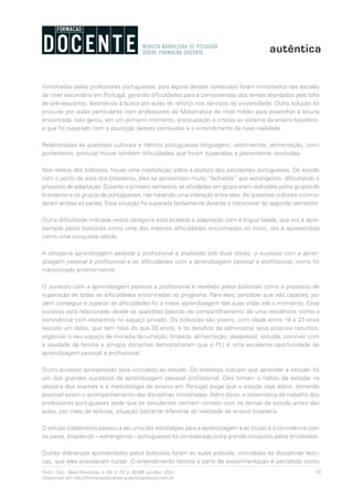 95Form. Doc., Belo Horizonte, v. 04, n. 07, p. 85-99, jul./dez. 2012.
Disponível em http://formacaodocente.autenticaeditora.com.br
ministradas pelos professores portugueses, pois alguns desses conteúdos foram ministrados nas escolas
de nível secundário em Portugal, gerando dificuldades para a compreensão dos temas abordados pela falta
de pré-requisitos, levando-os à busca por aulas de reforço nos serviços da universidade. Outra solução foi
procurar por aulas particulares com professores de Matemática de nível médio para preencher a lacuna
encontrada. Isso gerou, em um primeiro momento, preocupação e críticas ao sistema de ensino brasileiro,
o que foi superado com a aquisição desses conteúdos e o entendimento da nova realidade.
Relacionadas às questões culturais e hábitos portugueses (linguagem, vestimentas, alimentação, com-
portamento, postura) houve também dificuldades que foram superadas e plenamente resolvidas.
Nos relatos dos bolsistas, houve uma insatisfação sobre a postura dos estudantes portugueses. De acordo
com o ponto de vista dos brasileiros, eles se apresentam muito “fechados” aos estrangeiros, dificultando o
processo de adaptação. Durante o primeiro semestre, as atividades em grupo eram realizadas pelos grupos de
brasileiros e os grupos de portugueses, não havendo uma interação entre eles. As questões culturais incomo-
daram ambas as partes. Essa situação foi superada tardiamente durante o transcorrer do segundo semestre.
Outra dificuldade indicada nessa categoria está atrelada à adaptação com a língua falada, que ora é apre-
sentada pelos bolsistas como uma das maiores dificuldades encontradas no início, ora é apresentada
como uma conquista obtida.
A categoria aprendizagem pessoal e profissional é analisada sob duas óticas: o sucesso com a apren-
dizagem pessoal e profissional e as dificuldades com a aprendizagem pessoal e profissional, como foi
mencionado anteriormente.
O sucesso com a aprendizagem pessoal e profissional é revelado pelos bolsistas como o processo de
superação de todas as dificuldades encontradas no programa. Para eles, perceber que são capazes, po-
dem conseguir e superar as dificuldades foi a maior aprendizagem das suas vidas até o momento. Esse
sucesso está relacionado desde as questões básicas de compartilhamento de uma residência, como a
convivência com estranhos no espaço privado. Os bolsistas são jovens, com idade entre 19 e 23 anos
(exceto um deles, que tem mais do que 30 anos), e os desafios de administrar seus próprios recursos,
organizar o seu espaço de moradia (arrumação, limpeza, alimentação, despesas), estudar, conviver com
a saudade da família e amigos distantes demonstraram que o PLI é uma excelente oportunidade de
aprendizagem pessoal e profissional.
Outro sucesso apresentado está vinculado ao estudo. Os bolsistas indicam que aprender a estudar foi
um dos grandes sucessos da aprendizagem pessoal profissional. Eles tinham o hábito de estudar na
véspera dos exames e a metodologia de ensino em Portugal exige que o estudo seja diário, tornando
possível assim o acompanhamento das disciplinas ministradas. Além disso, a sistemática de trabalho dos
professores portugueses pede que os estudantes tenham contato com os temas de estudo antes das
aulas, por meio de leituras, situação bastante diferente da realidade de ensino brasileira.
O estudo colaborativo passou a ser uma das estratégias para a aprendizagem e as trocas e a convivência com
os pares, brasileiros – estrangeiros – portugueses foi considerada outra grande conquista pelos envolvidos.
Outras diferenças apresentadas pelos bolsistas foram as aulas práticas, vinculadas às disciplinas teóri-
cas, que eles precisaram cursar. O entendimento teórico a partir da experimentação é percebido como
 