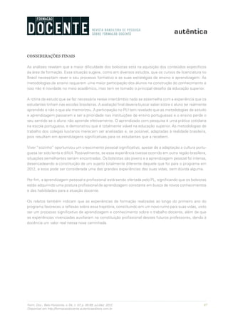 97Form. Doc., Belo Horizonte, v. 04, n. 07, p. 85-99, jul./dez. 2012.
Disponível em http://formacaodocente.autenticaeditora.com.br
CONSIDERAÇÕES FINAIS
As análises revelam que a maior dificuldade dos bolsistas está na aquisição dos conteúdos específicos
da área de formação. Essa situação sugere, como em diversos estudos, que os cursos de licenciatura no
Brasil necessitam rever o seu processo formativo e as suas estratégias de ensino e aprendizagem. As
metodologias de ensino requerem uma maior participação dos alunos na construção do conhecimento e
isso não é novidade no meio acadêmico, mas tem se tornado o principal desafio da educação superior.
A rotina de estudo que se faz necessária nesse intercâmbio nada se assemelha com a experiência que os
estudantes tinham nas escolas brasileiras. A avaliação final deveria buscar saber sobre o aluno ter realmente
aprendido e não o que ele memorizou. A participação no PLI tem revelado que as metodologias de estudo
e aprendizagem passaram a ser a prioridade nas instituições de ensino portuguesas e o ensino perde o
seu sentido se o aluno não aprende efetivamente. O aprendizado com pesquisa é uma prática cotidiana
na escola portuguesa, e demonstrou que é totalmente viável na educação superior. As metodologias de
trabalho dos colegas lusitanos merecem ser analisadas e, se possível, adaptadas à realidade brasileira,
pois resultam em aprendizagens significativas para os estudantes que a recebem.
Viver “sozinho” oportunizou um crescimento pessoal significativo, apesar de a adaptação a cultura portu-
guesa ter sido lenta e difícil. Possivelmente, se essa experiência tivesse ocorrido em outra região brasileira,
situações semelhantes seriam encontradas. Os bolsistas são jovens e a aprendizagem pessoal foi intensa,
desencadeando a constituição de um sujeito totalmente diferente daquele que foi para o programa em
2012, e essa pode ser considerada uma das grandes experiências das suas vidas, sem dúvida alguma.
Por fim, a aprendizagem pessoal e profissional está sendo ofertada pelo PL, significando que os bolsistas
estão adquirindo uma postura profissional de aprendizagem constante em busca de novos conhecimentos
e das habilidades para a atuação docente.
Os relatos também indicam que as experiências de formação realizadas ao longo do primeiro ano do
programa favoreceu a reflexão sobre essa trajetória, constituindo em um novo rumo para suas vidas, visto
ser um processo significativo de aprendizagem e conhecimento sobre o trabalho docente, além de que
as experiências vivenciadas auxiliaram na constituição profissional desses futuros professores, dando à
docência um valor real nessa nova caminhada.
 