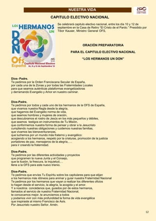 12
NUESTRA VIDA
CAPITULO ELECTIVO NACIONAL
Se celebrará capitulo electivo nacional, entre los día 10 y 12 de
septiembre en la Casa de Retiro “El Cristo de el Pardo.” Presidido por
Tibor Kauser, Ministro General OFS,
ORACIÓN PREPARATORIA
PARA EL CAPITULO ELECTIVO NACIONAL
“LOS HERMANOS UN DON”
Dios- Padre.
Te pedimos por la Orden Franciscana Secular de España,
por cada una de la Zonas y por todas las Fraternidades Locales
para que seamos auténticas plataformas evangelizadoras
y derramando Evangelio y Amor en nuestro caminar.
Dios-Padre.
Te pedimos por todos y cada uno de los hermanos de la OFS de España,
que vivamos nuestra Regla desde la alegría,
que hagamos del Evangelio norma de vida,
que seamos hombres y mujeres de oración,
que descubramos el rostro de Jesús en los más pequeños y débiles,
que seamos testigos en instrumentos de Tu Misión,
que conformemos nuestra forma de pensar y obrar a la Jesucristo
cumpliendo nuestras obligaciones y cuidemos nuestras familias,
que vivamos las bienaventuranzas,
que luchemos por un mundo más fraterno y evangélico:
acogiendo a los hermanos, respeto por la criaturas, promoción de la justicia
portadores de paz, mensajeros de la alegría,….
para ir creando la fraternidad.
Dios-Padre.
Te pedimos por las diferentes actividades y proyectos
que programen la nueva Junta y el Consejo,
que la ilusión, la frescura, la inquietud,…
llene a la OFS para este nuevo trienio.
Dios-Padre.
Te pedimos que envíes Tu Espíritu sobre los capitulares para que elijan
a los hermanos más idóneos para animar y guiar nuestra Fraternidad Nacional
Te pedimos por los hermanos que vayan a realizar los diferentes oficios
lo hagan desde el servicio, la alegría, la acogida y el amor.
Y a nosotros concédenos que, guiados por de estos hermanos,
llamados al servicio de nuestra Fraternidad Nacional,
te conozcamos mejor, te anunciemos a todos
y podamos vivir con más profundidad la forma de vida evangélica
que inspiraste al mismo Francisco de Asís.
Por Jesucristo nuestro Señor. Amén.
 