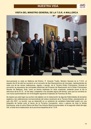 13
NUESTRA VIDA
VISITA DEL MINISTRO GENERAL DE LA T.O.R. A MALLORCA
Aprovechando la visita en Mallorca del Rvdmo. P. Amando Trujillo, Ministro General de la T.O.R., el
pasado día 22 de abril se reunieron en el convento de San Buenaventura de Llucmajor, representantes de
cada una de las ramas mallorquinas, regular y secular, de la Tercera Orden Franciscana. Durante el
encuentro se expusieron las principales directrices del Proyecto de Reactivación de la Orden Franciscana
Secular de Baleares. Este, como ya hemos explicado en otras ocasiones, pretende poner al día la
estructura de la O.F.S. en las islas y adaptarla a los actuales signos del tiempo, para que se convierta en
una nueva oportunidad de vivir el Evangelio siguiendo el ejemplo de Francisco de Asís.
Se espera que este logre sus puntos más álgidos con la restauración de algunas fraternidades de terciarios
seglares y las celebraciones conmemorativas del octavo centenario de la Tercera Orden, precisamente, en
este año 2021. La reunión, que se desarrolló en un ambiente de verdadera fraternidad acabó con una
fotografía de familia junto al lienzo de la Purísima Concepción, reina y patrona de toda la familia
franciscana, ante el cual el Siervo de Dios Fray Antonio Ripoll encomendaba, en la segunda mitad del siglo
XIX, el éxito de la restauración de la provincia española de la T.O.R.
 