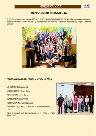 16
NUESTRA VIDA
CAPÍTULO ZONA DE CATALUÑA
El 05 de Junio se celebró el CAPÍTULO ELECTIVO DE LA ZONA DE CATALUÑA, presidido por nuestro
ministro nacional Antonio Álvarez y acompañado de nuestro Asistente Nacional Fray Miguel Campillo,
ofmconv
FELICITAMOS A LOS ELEGIDOS Y A TODA LA ZONA
MINISTRO: Carles Llompar
VICEMINISTRO: Josep Serra
FORMACIÓN: Javier Conejo
SECRETARÍA: Lluis Viñas
TESORERÍA: Montserrat Linares
RESPONSABLE DEL ARCHIVO Y DOCUMENTOS:Javier
Lluch
RESPONSABLE DE COMUNICACIÓN Y PÁGINA WEB:
Benet Coll
 