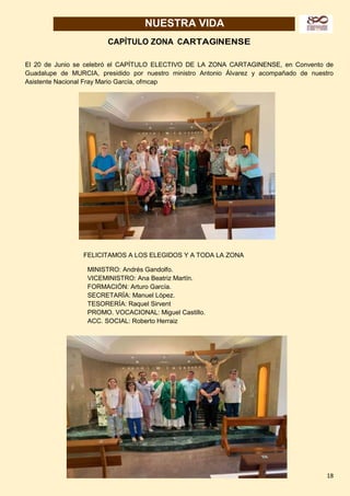 18
NUESTRA VIDA
CAPÍTULO ZONA CARTAGINENSE
El 20 de Junio se celebró el CAPÍTULO ELECTIVO DE LA ZONA CARTAGINENSE, en Convento de
Guadalupe de MURCIA, presidido por nuestro ministro Antonio Álvarez y acompañado de nuestro
Asistente Nacional Fray Mario García, ofmcap
FELICITAMOS A LOS ELEGIDOS Y A TODA LA ZONA
MINISTRO: Andrés Gandolfo.
VICEMINISTRO: Ana Beatriz Martín.
FORMACIÓN: Arturo García.
SECRETARÍA: Manuel López.
TESORERÍA: Raquel Sirvent
PROMO. VOCACIONAL: Miguel Castillo.
ACC. SOCIAL: Roberto Herraiz
 
