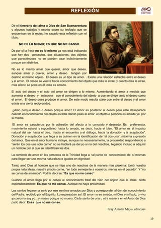 19
REFLEXIÓN
De el Itinerario del alma a Dios de San Buenaventura
y algunos trabajos y escrito sobre su teología que se
encuentran en la redes, he sacado esta reflexión con el
título:
NO ES LO MISMO; ES QUE NO ME CANSO
De por sí la frase no es lo mismo ya nos está indicando
que hay dos conceptos, dos situaciones, dos objetos
que pareciéndose no se pueden usar indistintamente
porque son distintos.
No es lo mismo amar que querer, amor que deseo,
aunque amar y querer, amor y deseo tengan por
destino el mismo objeto. El deseo es un tipo de amor. . Existe una relación estrecha entre el deseo
y el amor. El deseo se vuelve hacia conocimiento del objeto que más le atrae; y cuanto más le atrae,
más afecto se pone en él, más es amado.
El acto del deseo y el acto del amor se dirigen a lo mismo. Aumentando el amor a medida que
aumenta el deseo y relaciona con el conocimiento del objeto a que se dirige tanto el deseo como
el amor. El deseo pues produce el amor. De este modo resulta claro que entre el deseo y el amor
existe una cierta reciprocidad.
¿Amo porque deseo o deseo porque amo? El Amor es posterior al deseo pero este desaparece
cuando el conocimiento del objeto es total dando paso al amor, el objeto o persona es amada ya por
sí misma,
El amor se caracteriza por la adhesión del afecto a lo conocido y deseado. Es preferencia,
movimiento natural y espontáneo hacia lo amado, es decir, hacia el bien. “El amor es el impulso
natural del ser hacia el otro, hacia el encuentro y el diálogo, hacia la donación y la aceptación”.
Donación y aceptación que llega a su culmen en la identificación de ¨el dos-uno¨, máxima expresión
del amor. Que en el amor humano incluye, aunque no necesariamente, la proximidad respondiendo a
“serán los dos una sola carne” no se hablará ya del yo si no del nosotros, llegando incluso a adquirir
un nombre por el que se identifican los dos.
La corriente de amor en las personas de la Trinidad llega a tal punto de conocimiento de sí mismas
para llegar ser una misma naturaleza e iguales en dignidad
Tanto amó Dios al hombre que se hizo uno de nosotros de la manera más próxima: tomó nuestra
propia naturaleza, nuestra propia carne, “en todo semejante a nosotros, menos en el pecado”. Y “no
se cansa de amarnos”. Podría decirse: “Es que no me canso”
Cuando el amor llega por el deseo al conocimiento total del bien del objeto que le atrae, brota
espontáneamente: Es que no me canso. Aunque no haya proximidad.
Los santos llegaron a serlo por ese sentirse amados por Dios y corresponder al don del conocimiento
del Padre, recibido por el Espíritu. Lo expresaban así: El amor no es amado, mi Dios y mi todo, o vivo
yo pero no soy yo…y muero porque no muero. Cada santo de una u otra manera en el Amor de Dios
pudo decir: Esss que no me canso.
Fray Antolín Mayo, ofmconv
 