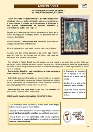 20
ACCIÓN SOCIAL
LA ACCIÓN SOCIAL NACIONAL DE ESPAÑA
LA FAMILIA FRANCISCANA, Y EL COVID
«Estén presentes con el testimonio de su vida y también con
iniciativas eficaces, tanto individuales como comunitarias, en
la promoción de la justicia, particularmente en el ámbito de la
vida pública, empeñándose en opciones concretas y
coherentes con su fe». OFS Regla 15.
Siempre en primera fila y como hizo nuestra hermana Santa Isabel
cuando se despojó de su rango y afrontó las dificultades con sus
hermanos de la época.
Nosotros también, a imitación de ella, tendremos que hacer una
parada para reflexionar en fraternidad.
Mirar un instante atrás para seguir con más fuerza hacia delante.
Así, como una gran familia, despojarnos de nuestro ego y dar un
paso de frente con las formas, que no tienen casi nada de
acercarnos a las primeras necesidades.
Por ejemplo: a Acción Social llegó la situación de una madre y un padre con sus tres hijos que
compartían un litro de leche, repartían un poco en cada vaso y lo terminaban de llenar con agua para los
tres niños. Cada día el padre lleva los niños al comedor del colegio por si sobra algo mientras la madre
busca el sustento.
Como Acción Social hay que estar atentos a estas premisas, a
estas carencias, a estas familias.
Sobre todo, que como Francisco nos encontremos con el leproso,
es decir, con el COVID, no pasemos de largo. No pasemos de largo
con las personas de los Asentamientos, no nos limitemos a verlos de
lejos, decir ¡qué pena! Y si acaso, hacer una oración.
Hermanos hay que tener amor, o sea, hay que compartir con
ellos y como Francisco volver a abrazarlos.
COMO SANTA ISABEL DE HUNGRÍA TÚ REPARTE PAN.
San Francisco envió su manto a Santa Isabel como regalo.
Isabel recibe más que un manto de tela.
Recibió el manto espiritual de Francisco de pobreza, penitencia
y amor por los más desfavorecidos, que usó hasta que murió.
Santa Isabel nos ha transmitido este manto espiritual.
Ahora tenemos la responsabilidad de entretejerlo con la tela de
nuestras vidas cotidianas.
A Francisco el encuentro
con el leproso le da una
dulzura en el alma y en el
cuerpo.
Mientras lava y viste a los
enfermos, Isabel exclama:
«Qué bello es que nosotros
podemos lavar y vestir al
Señor».
San Francisco envió su manto a Santa Isabel como regalo.
Isabel recibe más que un manto de tela.
Recibió el manto espiritual de Francisco de pobreza, penitencia
y amor por los más desfavorecidos, que usó hasta que murió.
Santa Isabel nos ha transmitido este manto espiritual.
Ahora tenemos la responsabilidad de entretejerlo con la tela de
nuestras vidas cotidianas.
 
