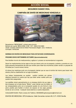 21
ACCIÓN SOCIAL
SEGUIMOS DANDO VIDA.
CAMPAÑA DE ENVÍO DE MEDICINAS VENEZUELA
Necesitamos “MEDICINAS” y dinero para el envío
Número de cuenta: BBVA ES50 0182 1471 0902 0153 0965
Titular: Consejo pastoral de la Orden Franciscana Seglar zona Andalucía.
Concepto: Venezuela
NORMAS DE ENVÍOS DE MEDICINAS PARA ESTAR MÁS COORDINADOS.
PROXIMO ENVIO SEPTIEMBRE-OCTUBRE (Aproximadamente)
Para facilitar el envío de medicamentos y agilizar el proceso os recomendamos lo siguiente:
Sacar los medicamentos de las cajas en las que vienen junto con el prospecto, juntarlos y ponerlos en una
bolsa pequeña transparente (de esta que venden para meter las chucherías) suelen vender un paquete de
50 bolsas por 3 euros incluso menos.
Al colocar las medicinas junto con el prospecto intentar que se vea el nombre del mismo para hacer más
directa y fácil su clasificación en su lugar de destino.
Las bolsas transparentes se pueden sustituir también por gomas
elásticas teniendo en cuenta que hay que darle varias vueltas para que
queden bien aseguradas.
Las pastillas vienen generalmente en un empaque dentro de sus cajas a
ése empaque se le suele llamar "Blister", pues intentar que los blister al
ser empaquetados junto con el prospecto queden de una forma lo más
plano posible para facilitar el ahorro de espacio en las cajas grandes
donde se van a enviar. Cualquier duda estamos a vuestra disposición.
CUALQUIER DUDA: Pedro Linarez ofs Teléfono. 690366669-pjlinarezperez@hotmail.com
ENVÍOS DE MEDICINA: OFS Andalucía, Calle Cervantes número 09, C.P. 41003 Sevilla
 