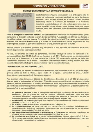 22
COMISIÓN VOCACIONAL
SENTIDO DE PERTENENCIA Y CORRESPONSABILIDAD
Desde hace tiempo hay una preocupación en la Orden por la falta de
sentido de pertenencia y corresponsabilidad por parte de algunos
hermanos, como se pudo apreciar en el último Consejo Nacional
(telemático). Desde la Comisión de Formación y la Comisión
Vocacional se está trabajando en este sentido, pero vemos que no
es una tarea fácil porque influyen varios factores. Hacer una buena
formación, tanto a los candidatos, como en la formación permanente
es vital.
“Vivir el evangelio en comunión fraterna”. Tal vez deberíamos reflexionar con mayor frecuencia y más
atentamente la definición contenida en el art. 3.3 de las CC.GG. “La vocación a la OFS es una llamada a
vivir el Evangelio en comunión fraterna. Con este fin, los miembros de la OFS se reúnen en comunidades
eclesiales, que se llaman Fraternidades” y, a su vez, las Fraternidades son células reagrupadas en una
unión orgánica, es decir, la gran familia espiritual de la OFS, extendida por todo el mundo.
Hay dos palabras que tenemos que tener muy en cuenta a la hora de hablar de Fraternidad en la OFS:
Sentido de pertenencia y corresponsabilidad.
Por eso, en referencia al sentido de pertenencia, debemos subrayar el sentido de comunión y de
corresponsabilidad. Las CC.GG. lo afirma con fuerza en el art. 30.1: “Los hermanos son corresponsables
de la vida de la Fraternidad a la que pertenecen y de la OFS como unión orgánica de todas las
Fraternidades extendidas por el mundo.” Se trata de una comunión fraterna, de fe y de amor, que tiene
necesidad de ser alimentada por la oración recíproca y por el conocimiento mutuo.
PERTENENCIA A LA FRATERNIDAD LOCAL.
Todos conocemos de memoria la definición de Fraternidad local contenida en el art. 22 de la Regla:
“primera célula de toda la Orden… signo visible de la Iglesia… comunidad de amor…” Donde
desarrollamos nuestra vocación de franciscanos seglares.
Para explicitar estas afirmaciones básicas, las Constituciones Generales en el art. 30.2 precisan como
debe ser vivida la pertenencia a la Fraternidad: “El sentido de corresponsabilidad de los miembros exige la
presencia personal, el testimonio, la oración, la colaboración activa, según las posibilidades de cada uno y
los eventuales compromisos para la animación de la Fraternidad”. Detengámonos y “desmenucemos” las
“exigencias” de la corresponsabilidad:
1. La presencia personal, o sea la participación frecuente (¡no opcional!) a los encuentros de la
Fraternidad, que no pueden ser más las famosas “reuniones mensuales”, sino más bien
“encuentros frecuentes”, organizados por el Consejo para estimular a cada uno a la vida de
fraternidad y para un crecimiento de vida franciscana y eclesial (Regla n. 24).
2. El testimonio, de vida evangélica y de vida fraterna, incluso como medio de promoción vocacional
( Regla n. 23 e C.C. G.G. art.37.3).
3. La oración, que es el alma de esta “comunidad de amor” (Regla n. 8).
4. La colaboración activa, de todos y de cada uno, para el buen funcionamiento de la Fraternidad,
para el desarrollo dinámico y participativo de las reuniones, para la realización de sus iniciativas
caritativas y de apostolado (C.C. G.G. art. 53.3).
5. Los eventuales compromisos en la animación de la Fraternidad, en particular, cuando uno se
convierte en candidato para tal o cual oficio/servicio (C.C. G.G. art. 31.4).
6. La contribución económica, en la medida de las posibilidades de cada miembro (C.C. G.G. art.
30.3), para proporcionar los medios financieros necesarios para la vida de la Fraternidad y para sus
obras de culto, de apostolado y caritativas.
 