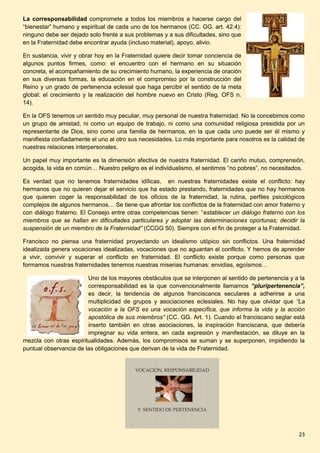 23
La corresponsabilidad compromete a todos los miembros a hacerse cargo del
“bienestar” humano y espiritual de cada uno de los hermanos (CC. GG. art. 42.4):
ninguno debe ser dejado solo frente a sus problemas y a sus dificultades, sino que
en la Fraternidad debe encontrar ayuda (incluso material), apoyo, alivio.
En sustancia, vivir y obrar hoy en la Fraternidad quiere decir tomar conciencia de
algunos puntos firmes, como: el encuentro con el hermano en su situación
concreta, el acompañamiento de su crecimiento humano, la experiencia de oración
en sus diversas formas, la educación en el compromiso por la construcción del
Reino y un grado de pertenencia eclesial que haga percibir el sentido de la meta
global: el crecimiento y la realización del hombre nuevo en Cristo (Reg. OFS n.
14).
En la OFS tenemos un sentido muy peculiar, muy personal de nuestra fraternidad. No la concebimos como
un grupo de amistad, ni como un equipo de trabajo, ni como una comunidad religiosa presidida por un
representante de Dios, sino como una familia de hermanos, en la que cada uno puede ser él mismo y
manifiesta confiadamente el uno al otro sus necesidades. Lo más importante para nosotros es la calidad de
nuestras relaciones interpersonales.
Un papel muy importante es la dimensión afectiva de nuestra fraternidad. El cariño mutuo, comprensión,
acogida, la vida en común… Nuestro peligro es el individualismo, el sentirnos “no pobres”, no necesitados.
Es verdad que no tenemos fraternidades idílicas, en nuestras fraternidades existe el conflicto: hay
hermanos que no quieren dejar el servicio que ha estado prestando, fraternidades que no hay hermanos
que quieren coger la responsabilidad de los oficios de la fraternidad, la rutina, perfiles psicológicos
complejos de algunos hermanos… Se tiene que afrontar los conflictos de la fraternidad con amor fraterno y
con diálogo fraterno. El Consejo entre otras competencias tienen: “establecer un diálogo fraterno con los
miembros que se hallan en dificultades particulares y adoptar las determinaciones oportunas; decidir la
suspensión de un miembro de la Fraternidad” (CCGG 50). Siempre con el fin de proteger a la Fraternidad.
Francisco no piensa una fraternidad proyectando un idealismo utópico sin conflictos. Una fraternidad
idealizada genera vocaciones idealizadas, vocaciones que no aguantan el conflicto. Y hemos de aprender
a vivir, convivir y superar el conflicto en fraternidad. El conflicto existe porque como personas que
formamos nuestras fraternidades tenemos nuestras miserias humanas: envidias, egoísmos…
Uno de los mayores obstáculos que se interponen al sentido de pertenencia y a la
corresponsabilidad es la que convencionalmente llamamos “pluripertenencia”,
es decir, la tendencia de algunos franciscanos seculares a adherirse a una
multiplicidad de grupos y asociaciones eclesiales. No hay que olvidar que “La
vocación a la OFS es una vocación específica, que informa la vida y la acción
apostólica de sus miembros” (CC. GG. Art. 1). Cuando el franciscano seglar está
inserto también en otras asociaciones, la inspiración franciscana, que debería
impregnar su vida entera, en cada expresión y manifestación, se diluye en la
mezcla con otras espiritualidades. Además, los compromisos se suman y se superponen, impidiendo la
puntual observancia de las obligaciones que derivan de la vida de Fraternidad.
 