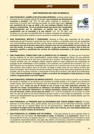 24
JPIC
SAN FRANCISCO DE ASIS UN MODELO
 SAN FRANCISCO, EJEMPLO DE ECOLOGÍA INTEGRAL: El Papa habla todo
el tiempo de una ecología integral. Es aquella “que incorpora las dimensiones
humanas y sociales” (LS’ 137). En ella queda implicado lo ambiental, lo
económico y lo social. San Francisco es puesto, en primer lugar como “ejemplo
por excelencia de lo que es débil y de una ecología integral vivida con
alegría y autenticidad…En él se advierte hasta qué punto son inseparables
la preocupación por la naturaleza, la justicia con los pobres, el
compromiso con la sociedad y la paz interior” (LS’ 10). Es decir, san
Francisco es uno que ha entendido bien el moderno concepto de ecología por
su honda vivencia de la creación y por su cercanía al mundo de las pobrezas.
 SAN FRANCISCO, MÍSTICO Y PEREGRINO: Desvela el Papa algo importante de las raíces
espirituales de san Francisco cuando dice que “era un místico y un peregrino que vivía con simplicidad
y en una maravillosa armonía con Dios, con los otros, con la naturaleza y consigo mismo” (LS’ 10). La
percepción que san Francisco tiene de la creación nace de una profundidad, de una mística, de
una raíz honda: la armonía, el equilibrio interior, la paz que habita el corazón. Eso le hizo ser
peregrino pacífico y pacificado por encima de conflictos personales y de duras situaciones
externas.
 SAN FRANCISCO, CONECTADO CON LA ESENCIA DE LO HUMANO. El amor de san Francisco
por las criaturas no es mera superficialidad, poesía barata, ecología de dibujo. Es una profunda
conexión con el fondo de la vida, con la esencia de lo humano: “El testimonio de san Francisco nos
muestra también que una ecología integral requiere apertura hacia categorías que trascienden el
lenguaje de las matemáticas o de la biología y nos conectan con la esencia de lo humano” (LS’ 11).
San Francisco es una persona conectada con la esencia de lo humano que no es sino el anhelo que
toda persona, toda criatura, tiene de ser feliz, de llegar a poder tocar con sus manos la dicha que
busca su corazón. San Francisco ha querido contribuir al logro de esa dicha que el programa de Jesús
promete. Eso le ha hecho conectar y comprender el fondo de la persona, más allá de sus limitaciones
y fallos. Eso le ha llevado a no juzgar a nadie y a envolver de compasión a toda persona y a toda
criatura, singularmente a las más frágiles.
 SAN FRANCISCO, PERSONA DE MIRADA DISTINTA. Porque mucho está en el mirar, en la manera
de percibir la realidad, en la cercanía que envuelve la mirada amable y en la lejanía que desvela la
mirada hosca. San Francisco ha logrado mirar la realidad de una manera distinta, esa manera que
tiene quien ama: “Cada vez que él miraba el sol, la luna o los más pequeños animales, su
reacción era cantar, incorporando su alabanza a las demás criaturas…Su reacción era mucho
más que una valoración intelectual o un cálculo económico, porque para él cualquier criatura
era una hermana, unida a él con lazos de cariño” (LS’ 11).Él ha conseguido ver el mundo con otros
ojos, los ojos de quien se ha hecho hermano de ese mundo, ni como lugar de explotación, ni como
camino que obligadamente hay que transitar. Francisco entiende, mirando de manera distinta, que vivir
es un gozo, un don.
 SAN FRANCISCO, LA PERSONA QUE HA ENTENDIDO QUE TODOS SOMOS FAMILIA: Si todos
tenemos el mismo Padre, Dios, somos familia. Ese es el inicio de la Fraternidad Universal. Aquella
hermosa frase de la Leyenda Mayor 8,6 de san Buenaventura: “Lleno de la mayor ternura al
considerar el origen común de todas las cosas, daba a las criaturas, por más despreciables que
parecieran, el dulce nombre de hermanas”.
 SAN FRANCISCO, EL HOMBRE QUE NO DOMINA. Toda esta manera de ver la creación brota en
san Francisco de una fuente: ha renunciado al poder, al dominio, a la explotación. Quien no se
apropia del otro lo ama y lo respeta. Dice LS’ 11: “La pobreza y la austeridad de san Francisco no eran
un ascetismo meramente exterior, sino algo más radical: una renuncia a convertir la realidad en mero
objeto de uso y de dominio”. Y nos invita a ser hermanos en radicalidad a amar sin dominar.
 