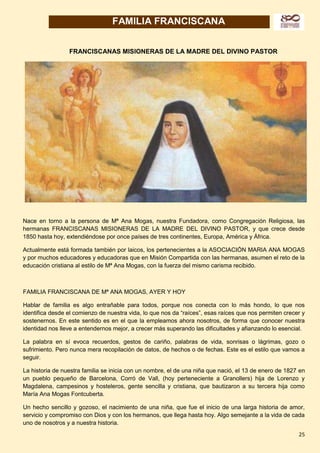 25
FAMILIA FRANCISCANA
FRANCISCANAS MISIONERAS DE LA MADRE DEL DIVINO PASTOR
Nace en torno a la persona de Mª Ana Mogas, nuestra Fundadora, como Congregación Religiosa, las
hermanas FRANCISCANAS MISIONERAS DE LA MADRE DEL DIVINO PASTOR, y que crece desde
1850 hasta hoy, extendiéndose por once países de tres continentes, Europa, América y África.
Actualmente está formada también por laicos, los pertenecientes a la ASOCIACIÓN MARIA ANA MOGAS
y por muchos educadores y educadoras que en Misión Compartida con las hermanas, asumen el reto de la
educación cristiana al estilo de Mª Ana Mogas, con la fuerza del mismo carisma recibido.
FAMILIA FRANCISCANA DE Mª ANA MOGAS, AYER Y HOY
Hablar de familia es algo entrañable para todos, porque nos conecta con lo más hondo, lo que nos
identifica desde el comienzo de nuestra vida, lo que nos da “raíces”, esas raíces que nos permiten crecer y
sostenernos. En este sentido es en el que la empleamos ahora nosotros, de forma que conocer nuestra
identidad nos lleve a entendernos mejor, a crecer más superando las dificultades y afianzando lo esencial.
La palabra en sí evoca recuerdos, gestos de cariño, palabras de vida, sonrisas o lágrimas, gozo o
sufrimiento. Pero nunca mera recopilación de datos, de hechos o de fechas. Este es el estilo que vamos a
seguir.
La historia de nuestra familia se inicia con un nombre, el de una niña que nació, el 13 de enero de 1827 en
un pueblo pequeño de Barcelona, Corró de Vall, (hoy perteneciente a Granollers) hija de Lorenzo y
Magdalena, campesinos y hosteleros, gente sencilla y cristiana, que bautizaron a su tercera hija como
María Ana Mogas Fontcuberta.
Un hecho sencillo y gozoso, el nacimiento de una niña, que fue el inicio de una larga historia de amor,
servicio y compromiso con Dios y con los hermanos, que llega hasta hoy. Algo semejante a la vida de cada
uno de nosotros y a nuestra historia.
 