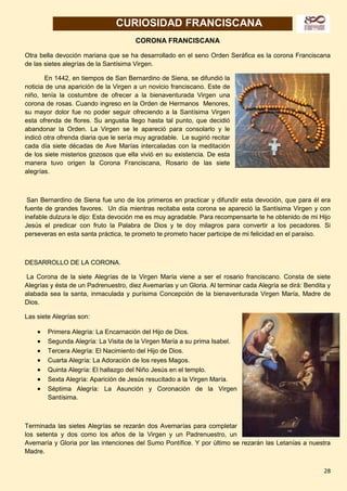 28
CURIOSIDAD FRANCISCANA
CORONA FRANCISCANA
Otra bella devoción mariana que se ha desarrollado en el seno Orden Seráfica es la corona Franciscana
de las sietes alegrías de la Santísima Virgen.
En 1442, en tiempos de San Bernardino de Siena, se difundió la
noticia de una aparición de la Virgen a un novicio franciscano. Este de
niño, tenía la costumbre de ofrecer a la bienaventurada Virgen una
corona de rosas. Cuando ingreso en la Orden de Hermanos Menores,
su mayor dolor fue no poder seguir ofreciendo a la Santísima Virgen
esta ofrenda de flores. Su angustia llego hasta tal punto, que decidió
abandonar la Orden. La Virgen se le apareció para consolarlo y le
indicó otra ofrenda diaria que le sería muy agradable. Le sugirió recitar
cada día siete décadas de Ave Marías intercaladas con la meditación
de los siete misterios gozosos que ella vivió en su existencia. De esta
manera tuvo origen la Corona Franciscana, Rosario de las siete
alegrías.
San Bernardino de Siena fue uno de los primeros en practicar y difundir esta devoción, que para él era
fuente de grandes favores. Un día mientras recitaba esta corona se apareció la Santísima Virgen y con
inefable dulzura le dijo: Esta devoción me es muy agradable. Para recompensarte te he obtenido de mi Hijo
Jesús el predicar con fruto la Palabra de Dios y te doy milagros para convertir a los pecadores. Si
perseveras en esta santa práctica, te prometo te prometo hacer participe de mi felicidad en el paraíso.
DESARROLLO DE LA CORONA.
La Corona de la siete Alegrías de la Virgen María viene a ser el rosario franciscano. Consta de siete
Alegrías y ésta de un Padrenuestro, diez Avemarías y un Gloria. Al terminar cada Alegría se dirá: Bendita y
alabada sea la santa, inmaculada y purísima Concepción de la bienaventurada Virgen María, Madre de
Dios.
Las siete Alegrías son:
 Primera Alegría: La Encarnación del Hijo de Dios.
 Segunda Alegría: La Visita de la Virgen María a su prima Isabel.
 Tercera Alegría: El Nacimiento del Hijo de Dios.
 Cuarta Alegría: La Adoración de los reyes Magos.
 Quinta Alegría: El hallazgo del Niño Jesús en el templo.
 Sexta Alegría: Aparición de Jesús resucitado a la Virgen María.
 Séptima Alegría: La Asunción y Coronación de la Virgen
Santísima.
Terminada las sietes Alegrías se rezarán dos Avemarías para completar
los setenta y dos como los años de la Virgen y un Padrenuestro, un
Avemaría y Gloria por las intenciones del Sumo Pontífice. Y por último se rezarán las Letanías a nuestra
Madre.
 