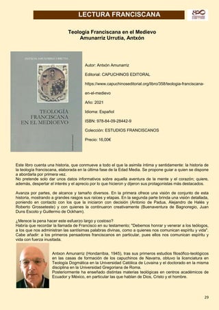 29
LECTURA FRANCISCANA
Teología Franciscana en el Medievo
Amunarriz Urrutia, Antxón
Autor: Antxón Amunarriz
Editorial: CAPUCHINOS EDITORAL
https://www.capuchinoseditorial.org/libro/358/teologia-franciscana-
en-el-medievo
Año: 2021
Idioma: Español
ISBN: 978-84-09-28442-9
Colección: ESTUDIOS FRANCISCANOS
Precio: 16,00€
Este libro cuenta una historia, que conmueve a todo el que la asimila íntima y sentidamente: la historia de
la teología franciscana, elaborada en la última fase de la Edad Media. Se propone guiar a quien se dispone
a abordarla por primera vez.
No pretende solo dar unos datos informativos sobre aquella aventura de la mente y el corazón; quiere,
además, despertar el interés y el aprecio por lo que hicieron y dijeron sus protagonistas más destacados.
Avanza por partes, de alcance y tamaño diversos. En la primera ofrece una visión de conjunto de esta
historia, mostrando a grandes rasgos sus raíces y etapas. En la segunda parte brinda una visión detallada,
poniendo en contacto con los que la iniciaron con decisión (Antonio de Padua, Alejandro de Halés y
Roberto Grosseteste) y con quienes la continuaron creativamente (Buenaventura de Bagnoregio, Juan
Duns Escoto y Guillermo de Ockham).
¿Merece la pena hacer este esfuerzo largo y costoso?
Habría que recordar la llamada de Francisco en su testamento; "Debemos honrar y venerar a los teólogos,
a los que nos administran las santísimas palabras divinas, como a quienes nos comunican espíritu y vida".
Cabe añadir: a los primeros pensadores franciscanos en particular, pues ellos nos comunican espíritu y
vida con fuerza inusitada.
Antxon Amunarriz (Hondarribia, 1945), tras sus primeros estudios filosófico-teológicos
en las casas de formación de los capuchinos de Navarra, obtuvo la licenciatura en
Teología Dogmática en la Universidad Católica de Lovaina y el doctorado en la misma
disciplina en la Universidad Gregoriana de Roma.
Posteriormente ha enseñado distintas materias teológicas en centros académicos de
Ecuador y México, en particular las que hablan de Dios, Cristo y el hombre.
 