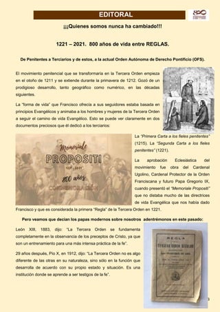 3
EDITORAL
¡¡¡Quienes somos nunca ha cambiado!!!
1221 – 2021. 800 años de vida entre REGLAS.
De Penitentes a Terciarios y de estos, a la actual Orden Autónoma de Derecho Pontificio (OFS).
El movimiento penitencial que se transformaría en la Tercera Orden empieza
en el otoño de 1211 y se extiende durante la primavera de 1212. Gozó de un
prodigioso desarrollo, tanto geográfico como numérico, en las décadas
siguientes.
La “forma de vida” que Francisco ofrecía a sus seguidores estaba basada en
principios Evangélicos y animaba a los hombres y mujeres de la Tercera Orden
a seguir el camino de vida Evangélico. Esto se puede ver claramente en dos
documentos preciosos que él dedicó a los terciarios:
La “Primera Carta a los fieles penitentes”
(1215). La “Segunda Carta a los fieles
penitentes” (1221).
La aprobación Eclesiástica del
movimiento fue obra del Cardenal
Ugolino, Cardenal Protector de la Orden
Franciscana y futuro Papa Gregorio IX,
cuando presentó el “Memoriale Propositi”
que no distaba mucho de las directrices
de vida Evangélica que nos había dado
Francisco y que es considerada la primera “Regla” de la Tercera Orden en 1221.
Pero veamos que decían los papas modernos sobre nosotros adentrémonos en este pasado:
León XIII, 1883, dijo: “La Tercera Orden se fundamenta
completamente en la observancia de los preceptos de Cristo, ya que
son un entrenamiento para una más intensa práctica de la fe”.
29 años después, Pío X, en 1912, dijo: “La Tercera Orden no es algo
diferente de las otras en su naturaleza, sino sólo en la función que
desarrolla de acuerdo con su propio estado y situación. Es una
institución donde se aprende a ser testigos de la fe”.
 