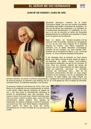 30
EL SEÑOR ME DIO HERMANOS
JUAN Mª DE VIANNEY, CURA DE ARS.
Sacerdote diocesano, miembro de la Orden
Franciscana Seglar, que tuvo que superar incontables
dificultades para llegar a ordenarse de presbítero. Su
celo por las almas, sus catequesis y su ministerio en
el confesonario transformaron el pueblecillo de Ars,
que a su vez se convirtió en centro de frecuentes
peregrinaciones de multitudes que buscaban al Santo
Cura. Es patrono de los párrocos.
Nace el Santo en tiempos revueltos: el 8 de
mayo de 1786. En Dardilly, estamos por consiguiente
en uno de los más vivos hogares de la actividad
religiosa de Francia. Juan María compartirá el
seminario con el Beato Marcelino Champagnat,
fundador de los maristas; con Juan Claudio Colin,
fundador de la Compañía de María, y con Fernando
Donnet, el futuro cardenal arzobispo de Burdeos.
A los diecisiete años la situación se hace menos
tensa. Juan María concibe el gran deseo de llegar a
ser sacerdote. Su padre, aunque buen cristiano,
pone algunos obstáculos, que por fin son vencidos. El
joven inicia sus estudios, dejando las tareas del
campo a las que hasta entonces se había dedicado.
Todos sus superiores reconocen la admirable
conducta del seminarista, pero..., falto de los
necesarios conocimientos del latín, no saca ningún
provecho de los estudios y, por fin, es despedido del
seminario. El padre Balley, que había dirigido sus
primeros estudios, se presta a continuar preparándole, y consigue del vicario general, después de un par
de años de estudios, su admisión a las órdenes. Por fin, el 13 de agosto de 1815, el obispo de Grenoble,
monseñor Simón, le ordenaba sacerdote, a los 29 años.
Ya tenemos, desde el 9 de febrero de 1818, a San Juan
María en el pueblecillo del que prácticamente no volverá
a salir jamás. Habrá algunas tentativas de alejarlo de
Ars, y por dos veces la administración diocesana le
enviará el nombramiento para otra parroquia. Otras
veces el mismo Cura será quien intente marcharse para
irse a un rincón «a llorar su pobre vida», como con frase
enormemente gráfica repetirá. Pero siempre se
interpondrá, de manera manifiesta, la divina Providencia,
que quería que San Juan María llegara a resplandecer,
como patrono de todos los curas del mundo,
precisamente en el marco humilde de una parroquia de
pueblo.
 