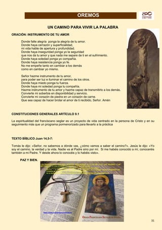 31
OREMOS
UN CAMINO PARA VIVIR LA PALABRA
ORACIÓN: INSTRUMENTO DE TU AMOR
Donde falte alegría ponga la alegría de tu amor.
Donde haya cerrazón y superficialidad,
mi vida hable de apertura y profundidad.
Donde haya inseguridad ponga yo la seguridad
que nos da tu amor y que nada me separe de ti en el sufrimiento.
Donde haya soledad ponga yo compañía.
Donde haya resistencia ponga yo fe.
No me empeñe tanto en cambiar a los demás
como en cambiar yo mismo.
Señor hazme instrumento de tu amor,
para poder ser luz e iluminar el camino de los otros.
Donde haya miedo ponga tu fuerza.
Donde haya mi soledad ponga tu compañía.
Hazme instrumento de tu amor y hazme capaz de transmitirlo a los demás.
Convierte mi soberbia en disponibilidad y servicio.
Convierte mi corazón de piedra en un corazón de carne.
Que sea capaz de hacer brotar el amor de ti recibido, Señor. Amén
CONSTITUCIONES GENERALES ARTÍCULO 9.1
La espiritualidad del franciscano seglar es un proyecto de vida centrado en la persona de Cristo y en su
seguimiento más que un programa pormenorizado para llevarlo a la práctica
TEXTO BÍBLICO Juan 14,5-7:
Tomás le dijo: «Señor, no sabemos a dónde vas, ¿cómo vamos a saber el camino?». Jesús le dijo: «Yo
soy el camino, la verdad y la vida. Nadie va al Padre sino por mí. Si me habéis conocido a mí, conoceréis
también a mi Padre. Y desde ahora lo conocéis y lo habéis visto».
PAZ Y BIEN.
 