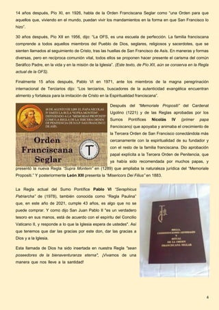 4
14 años después, Pío XI, en 1926, habla de la Orden Franciscana Seglar como “una Orden para que
aquellos que, viviendo en el mundo, puedan vivir los mandamientos en la forma en que San Francisco lo
hizo”.
30 años después, Pío XII en 1956, dijo: “La OFS, es una escuela de perfección. La familia franciscana
comprende a todos aquellos miembros del Pueblo de Dios, seglares, religiosos y sacerdotes, que se
sienten llamados al seguimiento de Cristo, tras las huellas de San Francisco de Asís. En maneras y formas
diversas, pero en recíproca comunión vital, todos ellos se proponen hacer presente el carisma del común
Seráfico Padre, en la vida y en la misión de la Iglesia”. (Este texto, de Pío XII, aún se conserva en la Regla
actual de la OFS).
Finalmente 15 años después, Pablo VI en 1971, ante los miembros de la magna peregrinación
internacional de Terciarios dijo: “Los terciarios, buscadores de la autenticidad evangélica encuentran
alimento y fortaleza para la imitación de Cristo en la Espiritualidad franciscana”.
Después del “Memoriale Propositi” del Cardenal
Ugolino (1221) y de las Reglas aprobadas por los
Sumos Pontífices Nicolás IV (primer papa
franciscano) que apoyaba y animaba el crecimiento de
la Tercera Orden de San Francisco conectándola más
cercanamente con la espiritualidad de su fundador y
con el resto de la familia franciscana. Dio aprobación
papal explícita a la Tercera Orden de Penitencia, que
ya había sido recomendada por muchos papas, y
presentó la nueva Regla “Supra Montem” en (1289) que ampliaba la naturaleza jurídica del “Memoriale
Propositi.” Y posteriormente León XIII presenta la “Misericors Dei Filius” en 1883.
La Regla actual del Sumo Pontífice Pablo VI “Seraphicus
Patriarcha” de (1978), también conocida como “Regla Paulina”
que, en este año de 2021, cumple 43 años, es algo que no se
puede comprar. Y como dijo San Juan Pablo II "es un verdadero
tesoro en sus manos, está de acuerdo con el espíritu del Concilio
Vaticano II, y responde a lo que la Iglesia espera de ustedes". Así
que tenemos que dar las gracias por este don, dar las gracias a
Dios y a la Iglesia.
Esta llamada de Dios ha sido insertada en nuestra Regla "sean
poseedores de la bienaventuranza eterna", ¡Vivamos de una
manera que nos lleve a la santidad!
 