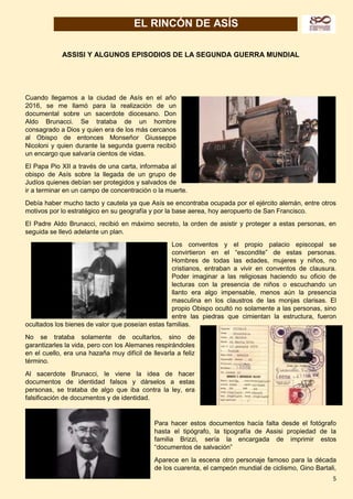 5
EL RINCÓN DE ASÍS
ASSISI Y ALGUNOS EPISODIOS DE LA SEGUNDA GUERRA MUNDIAL
Cuando llegamos a la ciudad de Asís en el año
2016, se me llamó para la realización de un
documental sobre un sacerdote diocesano. Don
Aldo Brunacci. Se trataba de un hombre
consagrado a Dios y quien era de los más cercanos
al Obispo de entonces Monseñor Giusseppe
Nicoloni y quien durante la segunda guerra recibió
un encargo que salvaría cientos de vidas.
El Papa Pio XII a través de una carta, informaba al
obispo de Asís sobre la llegada de un grupo de
Judíos quienes debían ser protegidos y salvados de
ir a terminar en un campo de concentración o la muerte.
Debía haber mucho tacto y cautela ya que Asís se encontraba ocupada por el ejército alemán, entre otros
motivos por lo estratégico en su geografía y por la base aerea, hoy aeropuerto de San Francisco.
El Padre Aldo Brunacci, recibió en máximo secreto, la orden de asistir y proteger a estas personas, en
seguida se llevó adelante un plan.
Los conventos y el propio palacio episcopal se
convirtieron en el “escondite” de estas personas.
Hombres de todas las edades, mujeres y niños, no
cristianos, entraban a vivir en conventos de clausura.
Poder imaginar a las religiosas haciendo su oficio de
lecturas con la presencia de niños o escuchando un
llanto era algo impensable, menos aún la presencia
masculina en los claustros de las monjas clarisas. El
propio Obispo ocultó no solamente a las personas, sino
entre las piedras que cimientan la estructura, fueron
ocultados los bienes de valor que poseían estas familias.
No se trataba solamente de ocultarlos, sino de
garantizarles la vida, pero con los Alemanes respirándoles
en el cuello, era una hazaña muy difícil de llevarla a feliz
término.
Al sacerdote Brunacci, le viene la idea de hacer
documentos de identidad falsos y dárselos a estas
personas, se trataba de algo que iba contra la ley, era
falsificación de documentos y de identidad.
Para hacer estos documentos hacía falta desde el fotógrafo
hasta el tipógrafo, la tipografía de Assisi propiedad de la
familia Brizzi, sería la encargada de imprimir estos
“documentos de salvación”
Aparece en la escena otro personaje famoso para la década
de los cuarenta, el campeón mundial de ciclismo, Gino Bartali,
 