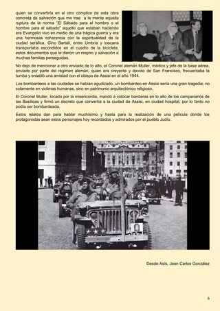 6
quien se convertiría en el otro cómplice de esta obra
concreta de salvación que me trae a la mente aquella
ruptura de la norma “El Sábado para el hombre o el
hombre para el sábado” aquello que estaban haciendo
era Evangelio vivo en medio de una trágica guerra y era
una hermosas coherencia con la espiritualidad de la
ciudad seráfica. Gino Bartali, entre Umbria y toscana
transportaba escondidos en el cuadro de la bicicleta,
estos documentos que le dieron un respiro y salvación a
muchas familias perseguidas.
No dejo de mencionar a otro enviado de lo alto, el Coronel alemán Muller, médico y jefe de la base aérea,
enviado por parte del régimen alemán, quien era creyente y devoto de San Francisco, frecuentaba la
tumba y entabló una amistad con el obispo de Assisi en el año 1944.
Los bombardeos a las ciudades se habían agudizado, un bombardeo en Assisi sería una gran tragedia, no
solamente en victimas humanas, sino en patrimonio arquitectónico religioso.
El Coronel Muller, tocado por la misericordia, mandó a colocar banderas en lo alto de los campanarios de
las Basílicas y firmó un decreto que convertía a la ciudad de Assisi, en ciudad hospital, por lo tanto no
podía ser bombardeada.
Estos relatos dan para hablar muchísimo y hasta para la realización de una película donde los
protagonistas sean estos personajes hoy recordados y admirados por el pueblo Judío.
Desde Asís, Jean Carlos González
 