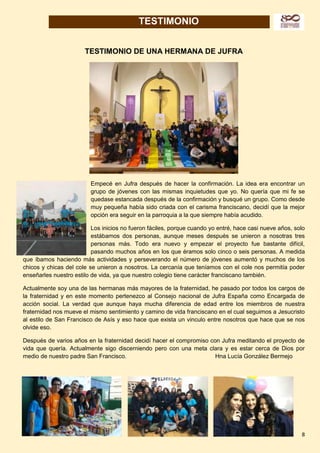 8
TESTIMONIO
TESTIMONIO DE UNA HERMANA DE JUFRA
Empecé en Jufra después de hacer la confirmación. La idea era encontrar un
grupo de jóvenes con las mismas inquietudes que yo. No quería que mi fe se
quedase estancada después de la confirmación y busqué un grupo. Como desde
muy pequeña había sido criada con el carisma franciscano, decidí que la mejor
opción era seguir en la parroquia a la que siempre había acudido.
Los inicios no fueron fáciles, porque cuando yo entré, hace casi nueve años, solo
estábamos dos personas, aunque meses después se unieron a nosotras tres
personas más. Todo era nuevo y empezar el proyecto fue bastante difícil,
pasando muchos años en los que éramos solo cinco o seis personas. A medida
que íbamos haciendo más actividades y perseverando el número de jóvenes aumentó y muchos de los
chicos y chicas del cole se unieron a nosotros. La cercanía que teníamos con el cole nos permitía poder
enseñarles nuestro estilo de vida, ya que nuestro colegio tiene carácter franciscano también.
Actualmente soy una de las hermanas más mayores de la fraternidad, he pasado por todos los cargos de
la fraternidad y en este momento pertenezco al Consejo nacional de Jufra España como Encargada de
acción social. La verdad que aunque haya mucha diferencia de edad entre los miembros de nuestra
fraternidad nos mueve el mismo sentimiento y camino de vida franciscano en el cual seguimos a Jesucristo
al estilo de San Francisco de Asís y eso hace que exista un vinculo entre nosotros que hace que se nos
olvide eso.
Después de varios años en la fraternidad decidí hacer el compromiso con Jufra meditando el proyecto de
vida que quería. Actualmente sigo discerniendo pero con una meta clara y es estar cerca de Dios por
medio de nuestro padre San Francisco. Hna Lucía González Bermejo
 