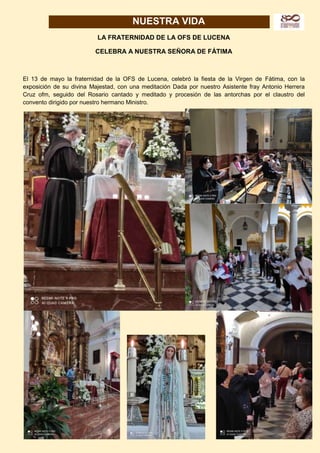 9
NUESTRA VIDA
LA FRATERNIDAD DE LA OFS DE LUCENA
CELEBRA A NUESTRA SEÑORA DE FÁTIMA
El 13 de mayo la fraternidad de la OFS de Lucena, celebró la fiesta de la Virgen de Fátima, con la
exposición de su divina Majestad, con una meditación Dada por nuestro Asistente fray Antonio Herrera
Cruz ofm, seguido del Rosario cantado y meditado y procesión de las antorchas por el claustro del
convento dirigido por nuestro hermano Ministro.
 