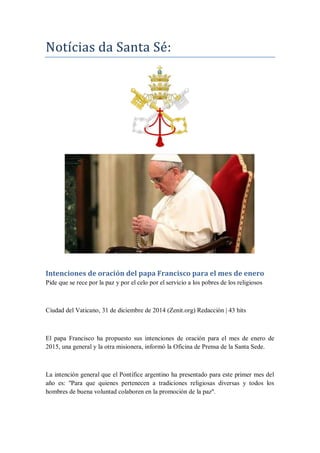 Notícias da Santa Se:
Intenciones de oración del papa Francisco para el mes de enero
Pide que se rece por la paz y por el celo por el servicio a los pobres de los religiosos
Ciudad del Vaticano, 31 de diciembre de 2014 (Zenit.org) Redacción | 43 hits
El papa Francisco ha propuesto sus intenciones de oración para el mes de enero de
2015, una general y la otra misionera, informó la Oficina de Prensa de la Santa Sede.
La intención general que el Pontífice argentino ha presentado para este primer mes del
año es: ''Para que quienes pertenecen a tradiciones religiosas diversas y todos los
hombres de buena voluntad colaboren en la promoción de la paz''.
 