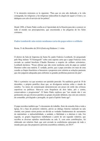 Y la intención misionera es la siguiente: ''Para que en este año dedicado a la vida
consagrada, los religiosos y las religiosas redescubran la alegría de seguir a Cristo y se
dediquen con celo al servicio de los pobres''.
Desde 1890, el Santo Padre confía en el Apostolado de la Oración para dar a conocer en
todo el mundo sus preocupaciones, que encomienda a las plegarias de los fieles
cristianos.
Padre Lombardi: não existe nenhuma carta do papa sobre o celibato
Roma, 31 de Dezembro de 2014 (Zenit.org) Redacao | 1 visita
O diretor da Sala de Imprensa da Santa Sé, padre Federico Lombardi, foi perguntado
pelo blog italiano ―Il Sismografo‖ sobre uma suposta carta que o papa Francisco teria
enviado ao cardeal brasileiro Cláudio Hummes a respeito do celibato eclesiástico.
Lombardi declarou: "Posso afirmar que não existe nenhuma carta do papa ao cardeal
Hummes sobre esta matéria. É verdade, porém, que o papa convidou em mais de uma
ocasião os bispos brasileiros a buscarem e proporem com valentia as soluções pastorais
que eles julgarem adequadas para enfrentar os grandes problemas pastorais do país".
Não é a primeira vez que acontece um episódio parecido. Na audiência geral de 10 de
dezembro, o próprio pontífice disse que, ao divulgarem notícias sobre o sínodo de
outubro, "os meios de comunicação demonstravam um pouco do estilo das crônicas
esportivas ou políticas: falava-se com frequência de dois lados, pró e contra,
conservadores e progressistas". O Santo Padre explicou que "um sínodo não é um
parlamento em que diversos partidos ou grupos de poder debatem, mas sim um contexto
de comunhão, privilegiado e protegido, no qual o Espírito Santo age".
O papa recordou também que "o documento de trabalho, fruto da consulta feita a toda a
Igreja, foi a base do primeiro relatório, prévio ao diálogo fraterno realizado na sala
sinodal, sem jamais serem postas em dúvida as verdades fundamentais do sacramento
do matrimônio: a indissolubilidade, a unidade, a fidelidade e a abertura à vida. Em
seguida, os grupos linguísticos trabalharam a partir de um segundo relatório, que
recolhia as diversas opiniões manifestadas na sala. E, com estas contribuições, foi
elaborado um relatório final, que será enviado às conferências episcopais de todo o
mundo para que elas preparem a próxima assembleia ordinária, em 2015".
 