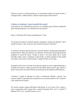 Francisco encerrou a sua fala dizendo que "os documentos oficiais do sínodo são três: a
mensagem final, o relatório final e o discurso final do papa. Não há outros".
A Roma si studiano "nuovi modelli di scuola"
L'associazione Arca dell'Alleanza promuove tre workshop presso l'Istituto Sant'Orsola
aperti alla partecipazione e al contributo attivo dei genitori
Roma, 31 Dicembre 2014 (Zenit.org) Redazione | 31 hits
Tre incontri per mettere a confronto genitori, insegnanti e imprese per delineare ―nuovi
modelli di scuola‖ e dar vita ad una sorta di riforma educativa ―dal basso‖.
L‘iniziativa è promossa dall‘associazione Arca dell‘Alleanza, fondata dagli imprenditori
Giorgia Petrini e Marco Di Antonio, con l‘obiettivo di intercettare delle opportunità per
progettare la scuola del futuro, ―avendo in mente e nel cuore quello che la scuola
dovrebbe sempre essere e significare in ogni tempo: un diritto garantito di alta qualità
accessibile a tutti, anche economicamente‖, spiega la Petrini sul suo blog.
Il progetto vede la luce al termine di un percorso durato un anno di approfondimento e
di analisi del contesto e delle necessità reali nell‘ambito della scuola di oggi, durante il
quale l‘associazione Arca dell‘Alleanza ha monitorato le più disparate realtà educative.
L‘obiettivo è quello di ripensare la scuola e l‘educazione affinché i giovani ―non
crescano depressi e ignoranti (oltre che ignorati) in un sistema educativo che ―comincia‖
a fare acqua da tutte le parti‖.
Gli incontri saranno ospitati dall‘Istituto Sant‘Orsola, in via Livorno 50/a a Roma e
sono in programma nelle seguenti date: venerdì 30 gennaio 2015, ore 21; venerdì 27
febbraio 2015, ore 21, venerdì 20 marzo, ore 21.
 