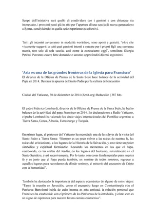 Scopo dell‘iniziativa sarà quello di condividere con i genitori e con chiunque sia
interessato, i prossimi passi già in atto per l‘apertura di una scuola di nuova generazione
a Roma, condividendo in quella sede esperienze ed obiettivi.
Tutti gli incontri avverranno in modalità workshop, sono aperti e gratuiti, ―oltre che
vivamente suggeriti a tutti quei genitori intenti a cercare per i propri figli una speranza
nuova, non solo di sola scuola, così come la conosciamo oggi‖, sottolinea Giorgia
Petrini. Potranno essere fatte domande e saranno approfonditi diversi argomenti.
'Asia es una de las grandes fronteras de la Iglesia para Francisco'
El director de la Oficina de Prensa de la Santa Sede hace balance de la actividad del
Papa en 2014. Destaca la apuesta del Santo Padre por la cultura del encuentro
Ciudad del Vaticano, 30 de diciembre de 2014 (Zenit.org) Redacción | 387 hits
El padre Federico Lombardi, director de la Oficina de Prensa de la Santa Sede, ha hecho
balance de la actividad del papa Francisco en 2014. En declaraciones a Radio Vaticano,
el padre Lombardi ha valorado los cinco viajes internacionales del Pontífice argentino a
Tierra Santa, Corea, Albania, Estrasburgo y Turquía.
En primer lugar, el portavoz del Vaticano ha recordado una de las claves de la visita del
Santo Padre a Tierra Santa: ―Siempre es un poco volver a las raíces de nuestra fe, las
raíces del cristianismo, a los lugares de la Historia de la Salvación, y esto tiene un poder
simbólico y espiritual formidable. Recuerdo los momentos en los que el Papa,
conmovido, en las orillas del Jordán, en los lugares del bautismo, naturalmente en el
Santo Sepulcro, y así sucesivamente. Por lo tanto, son cosas fundamentales para nuestra
fe y es justo que el Papa pueda también, en nombre de todos nosotros, regresar a
aquellos lugares para recordarnos de dónde venimos, el misterio del encuentro de Cristo
con la humanidad‖.
También ha destacado la importancia del aspecto ecuménico de alguno de estos viajes:
―Tanto la reunión en Jerusalén, como el encuentro luego en Constantinopla con el
Patriarca Bartolomé habla de cuán intensa es esta amistad, la relación personal que
Francisco ha establecido con el primero de los Patriarcas de la ortodoxia, y cómo esto es
un signo de esperanza para nuestro futuro camino ecuménico‖.
 