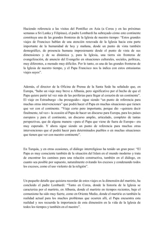 Haciendo referencia a las visitas del Pontífice en Asia (a Corea y en las próximas
semanas a Sri Lanka y Filipinas), el padre Lombardi ha subrayado cómo este continente
constituya una de las grandes fronteras de la Iglesia de nuestro tiempo: ―Estos grandes
viajes de Francisco hablan de una atención renovada de la Iglesia hacia esta parte
importante de la humanidad de hoy y mañana, desde un punto de vista también
demográfico, de presencia humana impresionante desde el punto de vista de sus
dimensiones y de su dinámica y, para la Iglesia, una tierra sin fronteras de
evangelización, de anuncio del Evangelio en situaciones culturales, sociales, políticas,
muy diferentes, a menudo muy difíciles. Por lo tanto, es una de las grandes fronteras de
la Iglesia de nuestro tiempo, y el Papa Francisco nos la indica con estos entusiastas
viajes suyos‖.
Además, el director de la Oficina de Prensa de la Santa Sede ha señalado que, en
Europa, ―hubo un viaje muy breve a Albania, pero significativo por el hecho de que el
Papa quiere partir tal vez más de las periferias para llegar al corazón de un continente‖.
El viaje en Estrasburgo --ha proseguido-- sigue siendo ―un punto de referencia para
muchas otras intervenciones‖ que podrá hacer el Papa en muchas situaciones que tienen
que ver con el continente. ―Viaje corto pero importante, porque dio --quisiera decir
finalmente, tal vez-- la ocasión al Papa de hacer un discurso para Europa, para los países
europeos y para el continente, un discurso amplio, articulado, completo de tantas
perspectivas, que de alguna manera --para el Papa que viene de fuera de Europa-- era
muy esperado. Y ahora sigue siendo un punto de referencia para muchas otras
intervenciones que el podrá hacer para determinados pueblos o en muchas situaciones
que tienen que ver con nuestro continente‖.
En Turquía, y en otras ocasiones, el diálogo interreligioso ha tenido un gran peso: ―El
Papa es muy consciente también de la situación del Islam en el mundo moderno y trata
de encontrar los caminos para una relación constructiva, también en el diálogo, en
cuanto sea posible por supuesto, naturalmente evitando los excesos y condenando todos
los excesos, como el uso violento de la religión‖.
Un pequeño detalle que quisiera recordar de estos viajes es la dimensión del martirio, ha
concluido el padre Lombardi: ―Tanto en Corea, donde la historia de la Iglesia se
caracteriza por el martirio, en Albania, donde el martirio en tiempos recientes, bajo el
comunismo ha sido muy fuerte, como en Oriente Medio, donde el martirio es también la
realidad actual para los muchos problemas que ocurren allí, el Papa encuentra esta
realidad y nos recuerda la importancia de esta dimensión en la vida de la Iglesia de
todos los tiempos y también en el nuestro‖.
 