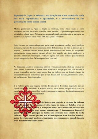 Especial da Capa: A Nobreza, sua função em uma sociedade cada
vez mais republicana e igualitária, e a necessidade de ser
preservada como classe social
Muitos questionam-se, ―qual a função da Nobreza, como classe social e como
estamento, em uma sociedade ‗evoluída‘ como a nossa?‖. É justamente por sermos uma
sociedade evoluída que a Nobreza tem um papel social preponderante, e que deve ser
mantido. É o papel de servir como MODELO para a sociedade.
Hoje vivemos um conturbado período social, onde a sociedade escolher seguir modelos
estranhos, cujos modos e costumes nada dizem de bom um de útil para as pessoas que o
seguem. Tornou-se comum muitos jovens espelharem-se em atores de Hollywood,
simplesmente porque querem parecer tal ator, isso quando não fazem ainda pior, e
passam a imitar um personagem vivido por aquele ator, como se fosse possível imitar
um personagem de filme 24 horas por dia na vida real.
Na Sociedade Medieval a sociedade também vivia em constante estado de observar os
usos, modos e costumes, e depois tentar adaptá-lo a sua própria vida. Os modelos a
serem observados, porém, eram outros. Era na Nobreza que as demais classes da
sociedade buscavam a inspiração para a vida. Todos, sem exceção, até mesmo o Clero,
via na Nobreza a fonte inspiradora.
E a Nobreza sabia que naquele período deveria servir de modelo inspirador para as
demais classes da sociedade. A Nobreza buscava então manter um padrão de vida e de
moral que parecesse o mais ideal possível, para que os membros dos demais estamentos
sociais tivessem em quem se espelhar.
E não apenas o modo de vida da Nobreza era copiado, a coragem da Nobreza
servia de modelo para os demais. Muitas vezes, no campo de batalha, eram os
Nobres que seguiam à frente, e avançavam com a força necessária para que seu
exemplo fosse seguido pelos demais combatentes. É humanamente impossível
pensar que aqueles príncipes ou barões não sentissem medo diante da morte
iminente, porém sabiam que seus atos seriam copiados pelos demais Cavaleiros,
assim, deveriam seguir em frente, incarnando o personagem que naquele instante
era o de combatente valente e forte.
 