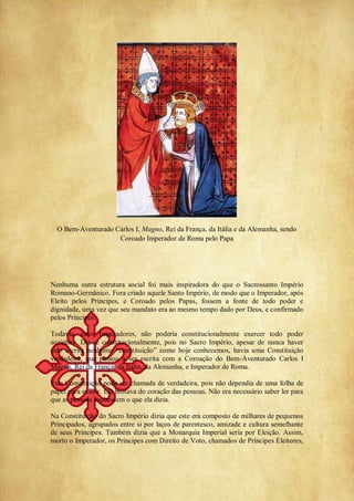 O Bem-Aventurado Carlos I, Magno, Rei da França, da Itália e da Alemanha, sendo
Coroado Imperador de Roma pelo Papa
Nenhuma outra estrutura social foi mais inspiradora do que o Sacrossanto Império
Romano-Germânico. Fora criado aquele Santo Império, de modo que o Imperador, após
Eleito pelos Príncipes, e Coroado pelos Papas, fossem a fonte de todo poder e
dignidade, uma vez que seu mandato era ao mesmo tempo dado por Deus, e confirmado
pelos Príncipes.
Todavia, estes Imperadores, não poderia constitucionalmente exercer todo poder
sozinhos. Diz-se constitucionalmente, pois no Sacro Império, apesar de nunca haver
sido escrita nenhuma ―constituição‖ como hoje conhecemos, havia uma Constituição
verdadeira, que passou a ser escrita com a Coroação do Bem-Aventurado Carlos I
Magno, Rei da França, da Itália, da Alemanha, e Imperador de Roma.
Esta Constituição pode ser chamada de verdadeira, pois não dependia de uma folha de
papel para existir. Ela brotava do coração das pessoas. Não era necessário saber ler para
que as pessoas soubessem o que ela dizia.
Na Constituição do Sacro Império dizia que este era composto de milhares de pequenos
Principados, agrupados entre si por laços de parentesco, amizade e cultura semelhante
de seus Príncipes. Também dizia que a Monarquia Imperial seria por Eleição. Assim,
morto o Imperador, os Príncipes com Direito de Voto, chamados de Príncipes Eleitores,
 