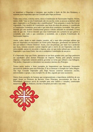 se reuniriam e Elegeriam o sucessor, que recebia o título de Rei dos Romanos, e
somente seria Imperador após ser Coroado pelo Papa em Roma.
Todas estas coisas, e muitas outras, dizia a Constituição do Sacrossanto Império. Porém,
muitos dirão ―mas se esta Constituição não era escrita, como as pessoas poderiam saber
que o Imperador e os Príncipes não a modificariam?‖ Esta pergunta é muito fácil de ser
respondida. Este modelo de Constituição, que brota da alma das pessoas, é considerada
a Constituição Verdadeira, pois tudo o que nela dizia constituía a sociedade. Não está se
dizendo que este modelo constitucional gerava o direito utilizado na sociedade. É bem
mais do que isto. Está-se dizendo que esta Constituição era a própria lei que gerava a
sociedade, pois tudo o que constituía a sociedade, era a própria Constituição do
Sacrossanto Império.
Assim, todos, desde os mais simples vassalos, até o mais altos príncipes sabiam que
para ser Imperador era necessário ser Eleito pelos Príncipes, geralmente em número de
dez que tinham o Direito Eleitoral. Assim, caso um príncipe, por mais rico e poderoso
que fosse, tentasse assumir o poder imperial após a morte de um Imperador, este não
seria acatado, apesar de seu poder e riqueza, uma vez que todos sabiam que somente era
Imperador o que fosse Eleito. Isto era a verdadeira Constituição de um povo.
E o Imperador, logo que Eleito, apressava-se em fazer grandes atos, que logo pudessem
ser espelhados pelos demais Príncipes do Império. Porém, pela própria estrutura
imperial, o Imperador somente poderia governar as terras que cabiam a sua linhagem.
Não podia o Imperador se intrometer nos assuntos internos dos Príncipes.
Temos assim muitos e bons exemplos de Imperadores que buscaram fortemente
servirem de símbolos para seus Príncipes. É de se destacar o exemplo de Carlos Magno.
Tão logo Coroado Imperador pelo Papa buscou construir numerosas escolas,
universidades e igrejas, e seu exemplo foi, de fato, seguido por seus sucessores.
Outros bons exemplos de homens que compreenderam a importância simbólica de seu
papel foram os Eleitores da Baviera. Estes Príncipes, provenientes da Casa de
Wittelsbach, buscaram servir de exemplo para seus súditos e vassalos, construindo
numerosos Castelos, Palácios, escolas e hospitais por todo o seu reino.
 
