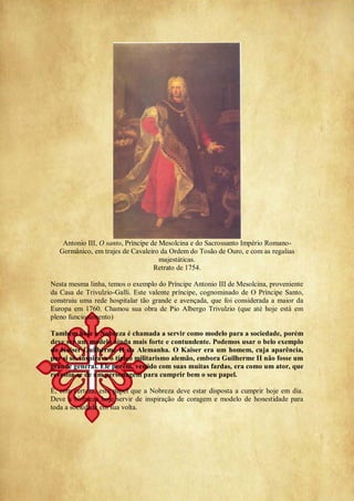 Antonio III, O santo, Príncipe de Mesolcina e do Sacrossanto Império Romano-
Germânico, em trajes de Cavaleiro da Ordem do Tosão de Ouro, e com as regalias
majestáticas.
Retrato de 1754.
Nesta mesma linha, temos o exemplo do Príncipe Antonio III de Mesolcina, proveniente
da Casa de Trivulzio-Galli. Este valente príncipe, cognominado de O Príncipe Santo,
construiu uma rede hospitalar tão grande e avençada, que foi considerada a maior da
Europa em 1760. Chamou sua obra de Pio Albergo Trivulzio (que até hoje está em
pleno funcionamento)
Também hoje a Nobreza é chamada a servir como modelo para a sociedade, porém
deve ser um modelo ainda mais forte e contundente. Podemos usar o belo exemplo
do Kaiser Guilherme II da Alemanha. O Kaiser era um homem, cuja aparência,
por si só, inspirava o típico militarismo alemão, embora Guilherme II não fosse um
grande general. Ele porém, vestido com suas muitas fardas, era como um ator, que
revestia-se de um personagem para cumprir bem o seu papel.
É, com certeza, este papel que a Nobreza deve estar disposta a cumprir hoje em dia.
Deve a Nobreza hoje servir de inspiração de coragem e modelo de honestidade para
toda a sociedade em sua volta.
 