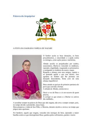 Palavra do Arquiprior
A FESTA DA SAGRADA FAMÍLIA DE NAZARE
O Senhor aceita as boas intenções, os bons
procedimentos, a sinceridade e a ajuda contra
os inimigos, como ações justas e meritórias.
Abraão auxilia os prejudicados por roubos,
assassinatos, liberta-os vencendo os maldosos,
repondo a legalidade, resgatando os prisioneiros
e castigando os traidores da usura e saque.
Respeita a aliança com seus amigos, reparte e
só pretende aquilo a que tem direito. Isso
agradou ao Senhor que lhe promete um
desejado descendente, firma com ele uma
aliança inquebrável.
Deus atende as queixas do primeiro patriarca do
povo que convida a formar.
A atitude de Abraão, ensina-nos a:
Ouvir a voz de Deus e a ir em socorro de quem
precisa,
A corrigir os que erram e a libertar os cativos
das maldades,
A acreditar sempre na palavra de Deus que não engana, não erra e cumpre sempre, pois,
no tempo devido e prometido, nasce Isaac.
Deus preparou a vinda de Seu Filho, o Messias, durante séculos e envia-o no tempo que
julgou mais oportuno.
Foi herdeiro, aquele que resgata, vencedor dos inimigos do bem, operando a maior
batalha contra os que desrespeitam Deus; ganhou pelos sofrimentos, paixão e morte.
 