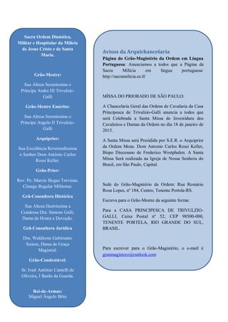2
Sacra Ordem Dinástica,
Militar e Hospitalar da Milícia
de Jesus Cristo e de Santa
Maria.
Grão-Mestre:
Sua Alteza Sereníssima o
Príncipe Andre III Trivulzio-
Galli
Grão-Mestre Emérito:
Sua Alteza Sereníssima o
Príncipe Angelo II Trivulzio-
Galli
Arquiprior:
Sua Excelência Reverendíssima
o Senhor Dom Antônio Carlos
Rossi Keller.
Grão-Prior:
Rev. Pe. Marcio Bogaz Trevizan,
Cônego Regular Militense.
Grã-Consultora Histórica
Sua Alteza Ilustríssima a
Condessa Dra. Simone Galli,
Dama da Honra e Devoção.
Grã-Consultora Jurídica
Dra. Waldirene Gabirnatto
Soares, Dama de Graça
Magistral.
Grão-Condestável:
Sr. Ivair Antônio Cantelli de
Oliveira, I Barão da Guarda.
Rei-de-Armas:
Miguel Ângelo Bôto
Avisos da Arquichancelaria
Página do Grão-Magistério da Ordem em Língua
Portuguesa: Anunciamos a todos que a Página da
Sacra Milícia em língua portuguesa:
http://sacramilicia.es.tl/
MÍSSA DO PRIORADO DE SÃO PAULO:
A Chancelaria Geral das Ordens de Cavalaria da Casa
Principesca de Trivulzio-Galli anuncia a todos que
será Celebrada a Santa Missa de Investidura dos
Cavaleiros e Damas da Ordem no dia 18 de janeiro de
2015.
A Santa Missa será Presidida por S.E.R. o Arquiprior
da Ordem Mons. Dom Antonio Carlos Rossi Keller,
Bispo Diocesano de Frederico Westphalen. A Santa
Missa Será realizada na Igreja de Nossa Senhora do
Brasil, em São Paulo, Capital.
Sede do Grão-Magistério da Ordem: Rua Romário
Rosa Lopes, nº 184, Centro, Tenente Portela-RS.
Escreva para o Grão-Mestre da seguinte forma:
Para a CASA PRINCIPESCA DE TRIVULZIO-
GALLI, Caixa Postal nº 52, CEP 98500-000,
TENENTE PORTELA, RIO GRANDE DO SUL,
BRASIL.
Para escrever para o Grão-Magistério, o e-mail é
granmagistero@outlook.com
 