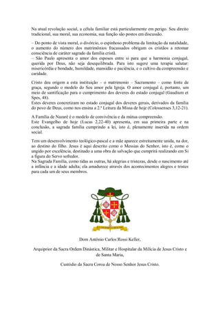Na atual revolução social, a célula familiar está particularmente em perigo. Seu direito
tradicional, sua moral, sua economia, sua função são postos em discussão.
– Do ponto de vista moral, o divórcio, o espinhoso problema da limitação da natalidade,
o aumento do número dos matrimônios fracassados obrigam os cristãos a retomar
consciência de caráter sagrado da família cristã.
– São Paulo apresenta o amor dos esposos entre si para que a harmonia conjugal,
querida por Deus, não seja desequilibrada. Para isto sugere uma terapia salutar:
misericórdia e bondade, humildade, mansidão e paciência, e o cultivo da compreensão e
caridade.
Cristo deu origem a esta instituição – o matrimonio – Sacramento – como fonte de
graça, segundo o modelo do Seu amor pela Igreja. O amor conjugal é, portanto, um
meio de santificação para o cumprimento dos deveres do estado conjugal (Gaudium et
Spes, 48).
Estes deveres concretizam no estado conjugal dos deveres gerais, derivados da família
do povo de Deus, como nos ensina a 2.ª Leitura da Missa de hoje (Colossenses 3,12-21).
A Família de Nazaré é o modelo de convivência e da mútua compreensão.
Este Evangelho de hoje (Lucas 2,22-40) apresenta, em sua primeira parte e na
conclusão, a sagrada família cumprindo a lei, isto é, plenamente inserida na ordem
social.
Tem um desenvolvimento teológico-pascal e a mãe aparece estreitamente unida, na dor,
ao destino do filho. Jesus é aqui descrito como o Messias do Senhor, isto é, como o
ungido por excelência, destinado a uma obra de salvação que cumprirá realizando em Si
a figura do Servo sofredor.
Na Sagrada Família, como tidas as outras, há alegrias e tristezas, desde o nascimento até
a infância e a idade adulta; ela amadurece através dos acontecimentos alegres e tristes
para cada um de seus membros.
Dom Antônio Carlos Rossi Keller,
Arquiprior da Sacra Ordem Dinástica, Militar e Hospitalar da Milícia de Jesus Cristo e
de Santa Maria,
Custódio da Sacra Coroa de Nosso Senhor Jesus Cristo.
 