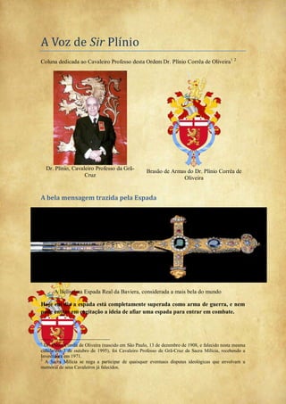 A Voz de Sir Plínio
Coluna dedicada ao Cavaleiro Professo desta Ordem Dr. Plínio Corrêa de Oliveira1 2
Dr. Plínio, Cavaleiro Professo da Grã-
Cruz
Brasão de Armas do Dr. Plínio Corrêa de
Oliveira
A bela mensagem trazida pela Espada
A Belíssima Espada Real da Baviera, considerada a mais bela do mundo
Hoje em dia a espada está completamente superada como arma de guerra, e nem
pode entrar em cogitação a ideia de afiar uma espada para entrar em combate.
1
Dr. Plínio Corrêa de Oliveira (nascido em São Paulo, 13 de dezembro de 1908, e falecido nesta mesma
cidade em 3 de outubro de 1995), foi Cavaleiro Professo de Grã-Cruz da Sacra Milícia, recebendo a
Investidura em 1971.
2
A Sacra Milícia se nega a participar de quaisquer eventuais disputas ideológicas que envolvam a
memória de seus Cavaleiros já falecidos.
 