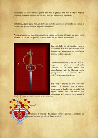 Atualmente ela não é arma de guerra nem para a agressão nem para a defesa. Pode-se
dizer que está praticamente cancelada da lista dos armamentos modernos.
Entretanto, apesar desse fato, em todos os exércitos dos países civilizados os oficiais a
trazem consigo nas ocasiões de grande solenidade.
Numa época em que o desaparecimento da espada como arma chega ao seu auge, como
símbolo ela ainda é tal, que não se compreende um oficial sem a sua espada.
Por outro lado, em vários países existem
Academias de Letras nas quais se usam
fardões, e os acadêmicos, nas ocasiões de
pompa, portam a espada.
No momento em que o literato chega ao
auge de sua glória e é proclamado
―imortal‖ ‒ da mais mortal das
imortalidades ‒ não lhe dão uma grande
pena para usá-la como simbólico adorno,
pois ficaria uma tralha ridícula.
Ele sente-se inibido se não tiver uma
espada. De maneira que o literato
envergando o fardão, usa a espada. Até
algum tempo atrás, ao fardão dos
diplomatas era também incorporada à
espada. Atualmente não sei se ainda a conservam.
Por que razão isso é assim?
Porque a espada ficou ligada a uma série de aspectos poéticos e heróicos, símbolos da
cavalaria e da dignidade humana, que não se dissociam dela.
 