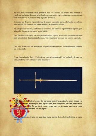 Por isso nela costumam estar presentes não só a beleza da forma, mas também a
excelente qualidade do material utilizado em sua confecção, muitas vezes ornamentado
com incrustações de metais nobres e pedras preciosas.
E quando seu detentor é possuidor de fé ardente e espírito sacral, não hesita em colocar
uma relíquia do Santo de sua maior devoção no punho da mesma.
Na Antiguidade clássica, ainda não se construíra em torno da espada toda a legenda que,
sobre ela, formou-se durante a Idade Média.
Esta fase histórica soube ver com profundidade a espada, sublimá-la e transformá-la no
mais alto símbolo da dignidade humana. Um rei para ser coroado usa sempre a espada.
Para tudo de elevado, de pompa que o igualitarismo moderno ainda deixou de elevado,
usa-se a espada.
O que é mais bonito dizer: ―Eu herdei de meu pai uma espada‖ ou ―eu herdei de meu pai
uma geladeira, um Cadillac ou uma indústria‖?
Pode ser mais lucrativo herdar do pai uma indústria, porém há mais beleza em
dizer: “Eu herdei de meu pai uma espada que, nos campos de batalha, defendeu a
civilização cristã. Ele foi um herói e morreu na guerra. A espada que usava como
militar, como combatente, ele me legou!”
Uma espada assim deveria ser guardada numa capela. Pois ela transformou-se numa
relíquia.
 
