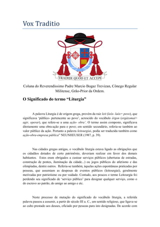 Vox Traditio
Coluna do Reverendíssimo Padre Marcio Bogaz Trevizan, Cônego Regular
Militense, Grão-Prior da Ordem.
O Significado do termo “Liturgia”
A palavra Liturgia é de origem grega, provém da raiz leit (leós- laós= povo), que
significava ‗público- pertencente ao povo‘, acrescido do vocábulo érgon (ergázomai=
agir, operar), que refere-se a uma ação- obra’. O termo assim composto, significava
diretamente uma obra-ação para o povo; em sentido secundário, referia-se também ao
valor público da ação. Portanto a palavra leitourgiai, podia ser traduzida também como
ação-obra-empresa pública‖ NEUNHEUSER (1987, p. 39).
Nas cidades gregas antigas, o vocábulo liturgia estava ligado as obrigações que
os cidadãos dotados de certo patrimônio, deveriam realizar em favor dos demais
habitantes. Estes eram obrigados a custear serviços públicos (aberturas de estradas,
construção de pontes, iluminação da cidade...) ou jogos públicos do atletismo e das
olimpíadas, dentre outros. Referia-se também, àquelas ações espontâneas praticadas por
pessoas, que assumiam as despesas de eventos públicos (leitourgiai), geralmente
motivadas por patriotismo ou por vaidade. Contudo, aos poucos o termo Leitourgía foi
perdendo seu significado de ‗serviço público‘ para designar qualquer serviço, como o
do escravo ao patrão, do amigo ao amigo e etc.
Neste processo de mutação do significado do vocábulo liturgia, a referida
palavra passou a assumir, a partir do século III a. C., um sentido religioso, que ligava-se
ao culto prestado aos deuses, oficiado por pessoas para isto designadas. De acordo com
 