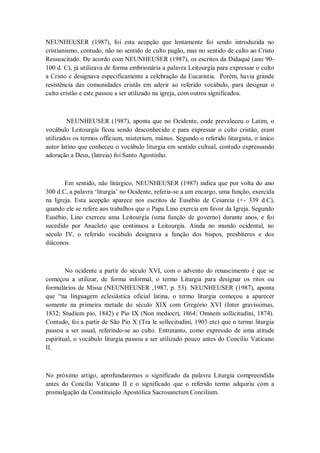 NEUNHEUSER (1987), foi esta acepção que lentamente foi sendo introduzida no
cristianismo, contudo, não no sentido de culto pagão, mas no sentido de culto ao Cristo
Ressuscitado. De acordo com NEUNHEUSER (1987), os escritos da Didaqué (ano 90-
100 d. C), já utilizava de forma embrionária a palavra Leitourgía para expressar o culto
a Cristo e designava especificamente a celebração da Eucaristia. Porém, havia grande
resistência das comunidades cristãs em aderir ao referido vocábulo, para designar o
culto cristão e este passou a ser utilizado na igreja, com outros significados.
NEUNHEUSER (1987), aponta que no Ocidente, onde prevaleceu o Latim, o
vocábulo Leitourgía ficou sendo desconhecido e para expressar o culto cristão, eram
utilizados os termos officium, misterium, múnus. Segundo o referido liturgista, o único
autor latino que conheceu o vocábulo liturgia em sentido cultual, contudo expressando
adoração a Deus, (latreia) foi Santo Agostinho.
Em sentido, não litúrgico, NEUNHEUSER (1987) indica que por volta do ano
300 d.C, a palavra ‗liturgia‘ no Ocidente, referia-se a um encargo, uma função, exercida
na Igreja. Esta acepção aparece nos escritos de Eusébio de Cesareia (+- 339 d.C),
quando ele se refere aos trabalhos que o Papa Lino exercia em favor da Igreja. Segundo
Eusébio, Lino exerceu uma Leitourgía (uma função de governo) durante anos, e foi
sucedido por Anacleto que continuou a Leitourgía. Ainda no mundo ocidental, no
século IV, o referido vocábulo designava a função dos bispos, presbíteros e dos
diáconos.
No ocidente a partir do século XVI, com o advento do renascimento é que se
começou a utilizar, de forma informal, o termo Liturgia para designar os ritos ou
formulários de Missa (NEUNHEUSER ,1987, p. 53). NEUNHEUSER (1987), aponta
que ―na linguagem eclesiástica oficial latina, o termo liturgia começou a aparecer
somente na primeira metade do século XIX com Gregório XVI (Inter gravissimas,
1832; Studium pio, 1842) e Pio IX (Non mediocri, 1864; Omnem sollicitudini, 1874).
Contudo, foi a partir de São Pio X (Tra le sollecitudini, 1903 etc) que o termo liturgia
passou a ser usual, referindo-se ao culto. Entretanto, como expressão de uma atitude
espiritual, o vocábulo liturgia passou a ser utilizado pouco antes do Concílio Vaticano
II.
No próximo artigo, aprofundaremos o significado da palavra Liturgia compreendida
antes do Concílio Vaticano II e o significado que o referido termo adquiriu com a
promulgação da Constituição Apostólica Sacrosanctum Concilium.
 