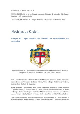 REFERENCIA BIBLIOGRÁFICA
NEUNHEUSER, B. et al. A liturgia: momento histórico da salvação. São Paulo:
Paulinas, 1987. (Anamnesis, 1).
TREVIZAN, M. B. Curso de Liturgia. Dourados- MS: Diocese de Dourados, 2007.
Notícias da Ordem
Criação da Lugar-Tenência de Córdoba no Grão-Bailiado da
Argentina
Brasão de Armas da Lugar-Tenência de Córdoba da Sacra Ordem Dinástica, Militar e
Hospitalar da Milícia de Jesus Cristo e de Santa Maria Gloriosa
Sua Alteza Sereníssima o Príncipe Titular de Mesolcina, buscando melhor atender as
necessidades dos Cavaleiros da Sacra Milícia, Criou a Lugar-Tenência de Córdoba,
junto ao Grão-Bailiado da Argentina.
Como primeiro Lugar-Tenente Sua Alteza Sereníssima nomeou o Conde Gustavo
Alejandro Taricco y Calvo, II Conde de Tarichi-Galli e Cavaleiro da Grã-Cruz de Honra
e Devoção. Como Vice-Lugar-Tenente Sua Alteza Sereníssima nomeou o Conde Carlos
Andres Taricco y Galli, I Conde de Tarichi-Galli, e Cavaleiro do Grão-Colar da Ordem.
Sua Alteza Sereníssima também nomeou como Secretária Geral da Lugar-Tenência a
Condessa Monica Andrea Taricco y Calvo; como Hospitalar a Condessa Consorte de
 