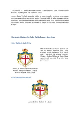 Tarichi-Galli, Dª Gabriela Rosana Cartulano; e como Inspetora Geral a Dama de Grã-
Cruz de Graça Magistral Sra. Gaetanina Felice.
A nova Lugar-Tenência argentina iniciou as suas atividades caritativas com grandes
projetos, destacando-se um projeto junto a Centro de Saúde de Villa Amancay, onde se
colaborará com questões ligadas a medicamentos de venda livre; o projeto de doações
de roupas e demais utensílios necessários ao ―Hogar de Ancianos Italiano de Colonia
Caroya‖.
Novas atividades dos Grão-Bailiados nas Américas
Grão-Bailiado da Bolívia
Brasão de Armas do Grão-Bailiado da
Bolívia, onde pode ser vista a flor de
Kantuta, símbolo daquele país.
O Grão-Bailiado da Bolívia promete um
ano de grandes atividades para 2015.
Chefiada pelo Cavaleiro da Grã-Cruz de
Graça Magistral Sir Freddy Gonzales
Flores, a Ordem Militar de Santa Maria
desenvolverá uma série de eventos neste
próximo ano.
Grão-Bailiado do México
Armas do Grão-Bailiado do México
 