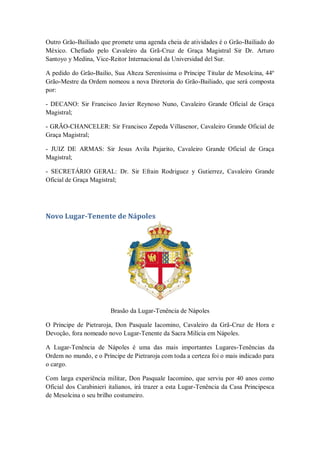Outro Grão-Bailiado que promete uma agenda cheia de atividades é o Grão-Bailiado do
México. Chefiado pelo Cavaleiro da Grã-Cruz de Graça Magistral Sir Dr. Arturo
Santoyo y Medina, Vice-Reitor Internacional da Universidad del Sur.
A pedido do Grão-Bailio, Sua Alteza Sereníssima o Príncipe Titular de Mesolcina, 44º
Grão-Mestre da Ordem nomeou a nova Diretoria do Grão-Bailiado, que será composta
por:
- DECANO: Sir Francisco Javier Reynoso Nuno, Cavaleiro Grande Oficial de Graça
Magistral;
- GRÃO-CHANCELER: Sir Francisco Zepeda Villasenor, Cavaleiro Grande Oficial de
Graça Magistral;
- JUIZ DE ARMAS: Sir Jesus Avila Pajarito, Cavaleiro Grande Oficial de Graça
Magistral;
- SECRETÁRIO GERAL: Dr. Sir Efrain Rodriguez y Gutierrez, Cavaleiro Grande
Oficial de Graça Magistral;
Novo Lugar-Tenente de Nápoles
Brasão da Lugar-Tenência de Nápoles
O Príncipe de Pietraroja, Don Pasquale Iacomino, Cavaleiro da Grã-Cruz de Hora e
Devoção, fora nomeado novo Lugar-Tenente da Sacra Milícia em Nápoles.
A Lugar-Tenência de Nápoles é uma das mais importantes Lugares-Tenências da
Ordem no mundo, e o Príncipe de Pietraroja com toda a certeza foi o mais indicado para
o cargo.
Com larga experiência militar, Don Pasquale Iacomino, que serviu por 40 anos como
Oficial dos Carabinieri italianos, irá trazer a esta Lugar-Tenência da Casa Principesca
de Mesolcina o seu brilho costumeiro.
 
