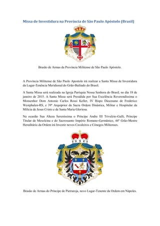 Missa de Investidura na Província de São Paulo Apóstolo (Brasil)
Brasão de Armas da Província Militense de São Paulo Apóstolo.
A Província Militense de São Paulo Apostolo irá realizar a Santa Missa de Investidura
da Lugar-Tenência Meridional do Grão-Bailiado do Brasil.
A Santa Missa será realizada na Igreja Paróquia Nossa Senhora do Brasil, no dia 18 de
janeiro de 2015. A Santa Missa será Presidida por Sua Excelência Reverendíssima o
Monsenhor Dom Antonio Carlos Rossi Keller, IV Bispo Diocesano de Frederico
Westphalen-RS, e 39º Arquiprior da Sacra Ordem Dinástica, Militar e Hospitalar da
Milícia de Jesus Cristo e de Santa Maria Gloriosa.
Na ocasião Sua Alteza Sereníssima o Príncipe Andre III Trivulzio-Galli, Príncipe
Titular de Mesolcina e do Sacrossanto Império Romano-Germânico, 44º Grão-Mestre
Hereditário da Ordem irá Investir novos Cavaleiros e Cônegos Militenses.
Brasão de Armas do Príncipe de Pietraroja, novo Lugar-Tenente da Ordem em Nápoles.
 