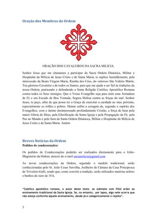 3
Oração dos Membros da Ordem
ORAÇÃO DOS CAVALEIROS DA SACRA MILÍCIA.
Senhor Jesus que me chamastes a participar da Sacra Ordem Dinástica, Militar e
Hospitalar da Milícia de Jesus Cristo e de Santa Maria, te suplico humildemente, pela
intercessão da Beata Virgem Maria, Rainha dos Céus, do valoroso São Valério Mártir,
Teu glorioso Cavaleiro e de todos os Santos, para que me ajude a ser fiel às tradições da
nossa Ordem, praticando e defendendo a Santa Religião Católica Apostólica Romana
contra todos os Seus inimigos. Que o Vosso Evangelho seja para mim uma Armadura
de Fé e um Escudo de Boa Vontade, Segura Defesa contra as forças do mal. Senhor
Jesus, te peço, afim de que possa ter a Graça de exercitar a caridade ao meu próximo,
especialmente os órfãos e pobres. Daime enfim a coragem de, segundo o espírito dos
Evangelhos, com o ânimo desinteressado profundamente Cristão, a força de lutar pela
maior Glória de Deus, pela Glorificação da Santa Igreja e pela Propagação da Fé, pela
Paz no Mundo e pelo bem da Santa Ordem Dinástica, Militar e Hospitalar da Milícia de
Jesus Cristo e de Santa Maria. Amém.
Breves Notícias da Ordem
Pedidos de condecorações:
Os pedidos de Condecorações poderão ser realizados diretamente para o Grão-
Magistério da Ordem, através do e-mail sacramilicia@gmail.com
As novas condecorações da Ordem, seguindo o modelo tradicional, serão
confeccionadas pelo Sr. Julio Cesar Servilha, Joalheiro de Câmara da Casa Principesca
de Trivulzio-Galli, sendo que, como convém a tradição, serão utilizados matérias nobres
e banhos de ouro de 18 k.
“Católico apostólico romano, o autor deste texto se submete com filial ardor ao
ensinamento tradicional da Santa Igreja. Se, no entanto, por lapso, algo nele ocorra que
não esteja conforme àquele ensinamento, desde já e categoricamente o rejeita”.
 
