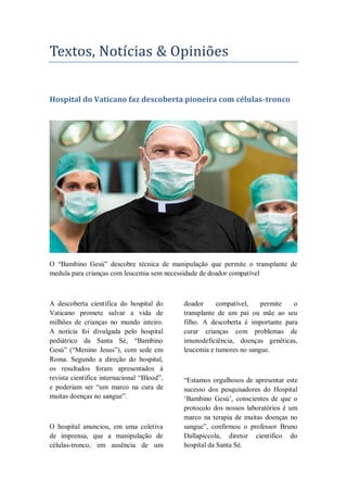 Textos, Notícias & Opinioes
Hospital do Vaticano faz descoberta pioneira com células-tronco
O ―Bambino Gesù‖ descobre técnica de manipulação que permite o transplante de
medula para crianças com leucemia sem necessidade de doador compatível
A descoberta científica do hospital do
Vaticano promete salvar a vida de
milhões de crianças no mundo inteiro.
A notícia foi divulgada pelo hospital
pediátrico da Santa Sé, ―Bambino
Gesù‖ (―Menino Jesus‖), com sede em
Roma. Segundo a direção do hospital,
os resultados foram apresentados à
revista científica internacional ―Blood‖,
e poderiam ser ―um marco na cura de
muitas doenças no sangue‖.
O hospital anunciou, em uma coletiva
de imprensa, que a manipulação de
células-tronco, em ausência de um
doador compatível, permite o
transplante de um pai ou mãe ao seu
filho. A descoberta é importante para
curar crianças com problemas de
imunodeficiência, doenças genéticas,
leucemia e tumores no sangue.
―Estamos orgulhosos de apresentar este
sucesso dos pesquisadores do Hospital
‗Bambino Gesù‘, conscientes de que o
protocolo dos nossos laboratórios é um
marco na terapia de muitas doenças no
sangue‖, confirmou o professor Bruno
Dallapiccola, diretor científico do
hospital da Santa Sé.
 