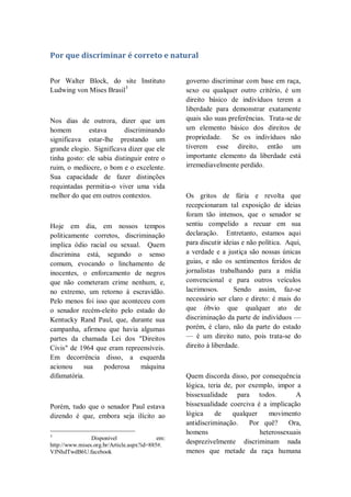 Por que discriminar é correto e natural
Por Walter Block, do site Instituto
Ludwing von Mises Brasil3
Nos dias de outrora, dizer que um
homem estava discriminando
significava estar-lhe prestando um
grande elogio. Significava dizer que ele
tinha gosto: ele sabia distinguir entre o
ruim, o medíocre, o bom e o excelente.
Sua capacidade de fazer distinções
requintadas permitia-o viver uma vida
melhor do que em outros contextos.
Hoje em dia, em nossos tempos
politicamente corretos, discriminação
implica ódio racial ou sexual. Quem
discrimina está, segundo o senso
comum, evocando o linchamento de
inocentes, o enforcamento de negros
que não cometeram crime nenhum, e,
no extremo, um retorno à escravidão.
Pelo menos foi isso que aconteceu com
o senador recém-eleito pelo estado do
Kentucky Rand Paul, que, durante sua
campanha, afirmou que havia algumas
partes da chamada Lei dos "Direitos
Civis" de 1964 que eram repreensíveis.
Em decorrência disso, a esquerda
acionou sua poderosa máquina
difamatória.
Porém, tudo que o senador Paul estava
dizendo é que, embora seja ilícito ao
3
Disponível em:
http://www.mises.org.br/Article.aspx?id=885#.
VJNhdTwdB6U.facebook
governo discriminar com base em raça,
sexo ou qualquer outro critério, é um
direito básico de indivíduos terem a
liberdade para demonstrar exatamente
quais são suas preferências. Trata-se de
um elemento básico dos direitos de
propriedade. Se os indivíduos não
tiverem esse direito, então um
importante elemento da liberdade está
irremediavelmente perdido.
Os gritos de fúria e revolta que
recepcionaram tal exposição de ideias
foram tão intensos, que o senador se
sentiu compelido a recuar em sua
declaração. Entretanto, estamos aqui
para discutir ideias e não política. Aqui,
a verdade e a justiça são nossas únicas
guias, e não os sentimentos feridos de
jornalistas trabalhando para a mídia
convencional e para outros veículos
lacrimosos. Sendo assim, faz-se
necessário ser claro e direto: é mais do
que óbvio que qualquer ato de
discriminação da parte de indivíduos —
porém, é claro, não da parte do estado
— é um direito nato, pois trata-se do
direito à liberdade.
Quem discorda disso, por consequência
lógica, teria de, por exemplo, impor a
bissexualidade para todos. A
bissexualidade coerciva é a implicação
lógica de qualquer movimento
antidiscriminação. Por quê? Ora,
homens heterossexuais
desprezivelmente discriminam nada
menos que metade da raça humana
 