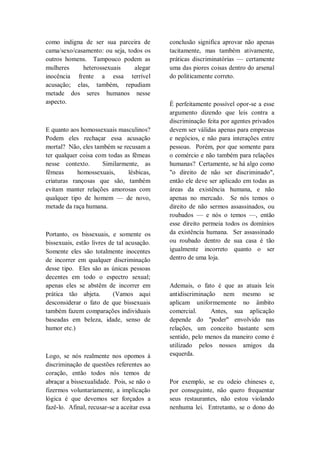 como indigna de ser sua parceira de
cama/sexo/casamento: ou seja, todos os
outros homens. Tampouco podem as
mulheres heterossexuais alegar
inocência frente a essa terrível
acusação; elas, também, repudiam
metade dos seres humanos nesse
aspecto.
E quanto aos homossexuais masculinos?
Podem eles rechaçar essa acusação
mortal? Não, eles também se recusam a
ter qualquer coisa com todas as fêmeas
nesse contexto. Similarmente, as
fêmeas homossexuais, lésbicas,
criaturas rançosas que são, também
evitam manter relações amorosas com
qualquer tipo de homem — de novo,
metade da raça humana.
Portanto, os bissexuais, e somente os
bissexuais, estão livres de tal acusação.
Somente eles são totalmente inocentes
de incorrer em qualquer discriminação
desse tipo. Eles são as únicas pessoas
decentes em todo o espectro sexual;
apenas eles se abstêm de incorrer em
prática tão abjeta. (Vamos aqui
desconsiderar o fato de que bissexuais
também fazem comparações individuais
baseadas em beleza, idade, senso de
humor etc.)
Logo, se nós realmente nos opomos à
discriminação de questões referentes ao
coração, então todos nós temos de
abraçar a bissexualidade. Pois, se não o
fizermos voluntariamente, a implicação
lógica é que devemos ser forçados a
fazê-lo. Afinal, recusar-se a aceitar essa
conclusão significa aprovar não apenas
tacitamente, mas também ativamente,
práticas discriminatórias — certamente
uma das piores coisas dentro do arsenal
do politicamente correto.
É perfeitamente possível opor-se a esse
argumento dizendo que leis contra a
discriminação feita por agentes privados
devem ser válidas apenas para empresas
e negócios, e não para interações entre
pessoas. Porém, por que somente para
o comércio e não também para relações
humanas? Certamente, se há algo como
"o direito de não ser discriminado",
então ele deve ser aplicado em todas as
áreas da existência humana, e não
apenas no mercado. Se nós temos o
direito de não sermos assassinados, ou
roubados — e nós o temos —, então
esse direito permeia todos os domínios
da existência humana. Ser assassinado
ou roubado dentro de sua casa é tão
igualmente incorreto quanto o ser
dentro de uma loja.
Ademais, o fato é que as atuais leis
antidiscriminação nem mesmo se
aplicam uniformemente no âmbito
comercial. Antes, sua aplicação
depende do "poder" envolvido nas
relações, um conceito bastante sem
sentido, pelo menos da maneiro como é
utilizado pelos nossos amigos da
esquerda.
Por exemplo, se eu odeio chineses e,
por conseguinte, não quero frequentar
seus restaurantes, não estou violando
nenhuma lei. Entretanto, se o dono do
 